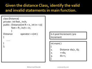 class Distance{
private : int feet , inch;
public : Distance(int ft = 0 , int in = 0){
feet = ft ; inch = in;
}
Distance operator ++(int )
{
…..
}
};
Mohammed Sikander cranesvarsity.com
int main( )
{
1. Distance d1(2 , 6);
2. ++d1;
3. d1++;
}
Is it post Increment / pre
Increment
 
