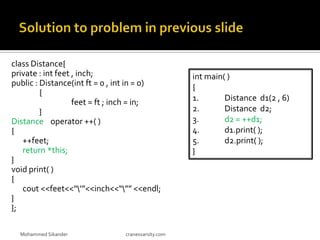 class Distance{
private : int feet , inch;
public : Distance(int ft = 0 , int in = 0)
{
feet = ft ; inch = in;
}
Distance operator ++( )
{
++feet;
return *this;
}
void print( )
{
cout <<feet<<“’”<<inch<<“”” <<endl;
}
};
Mohammed Sikander cranesvarsity.com
int main( )
{
1. Distance d1(2 , 6)
2. Distance d2;
3. d2 = ++d1;
4. d1.print( );
5. d2.print( );
}
 