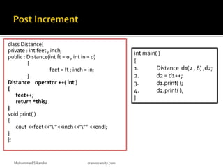 class Distance{
private : int feet , inch;
public : Distance(int ft = 0 , int in = 0)
{
feet = ft ; inch = in;
}
Distance operator ++( int )
{
feet++;
return *this;
}
void print( )
{
cout <<feet<<“’”<<inch<<“”” <<endl;
}
};
Mohammed Sikander cranesvarsity.com
int main( )
{
1. Distance d1(2 , 6) ,d2;
2. d2 = d1++;
3. d1.print( );
4. d2.print( );
}
 