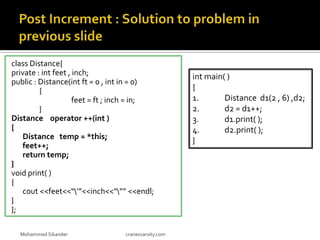 class Distance{
private : int feet , inch;
public : Distance(int ft = 0 , int in = 0)
{
feet = ft ; inch = in;
}
Distance operator ++(int )
{
Distance temp = *this;
feet++;
return temp;
}
void print( )
{
cout <<feet<<“’”<<inch<<“”” <<endl;
}
};
Mohammed Sikander cranesvarsity.com
int main( )
{
1. Distance d1(2 , 6) ,d2;
2. d2 = d1++;
3. d1.print( );
4. d2.print( );
}
 