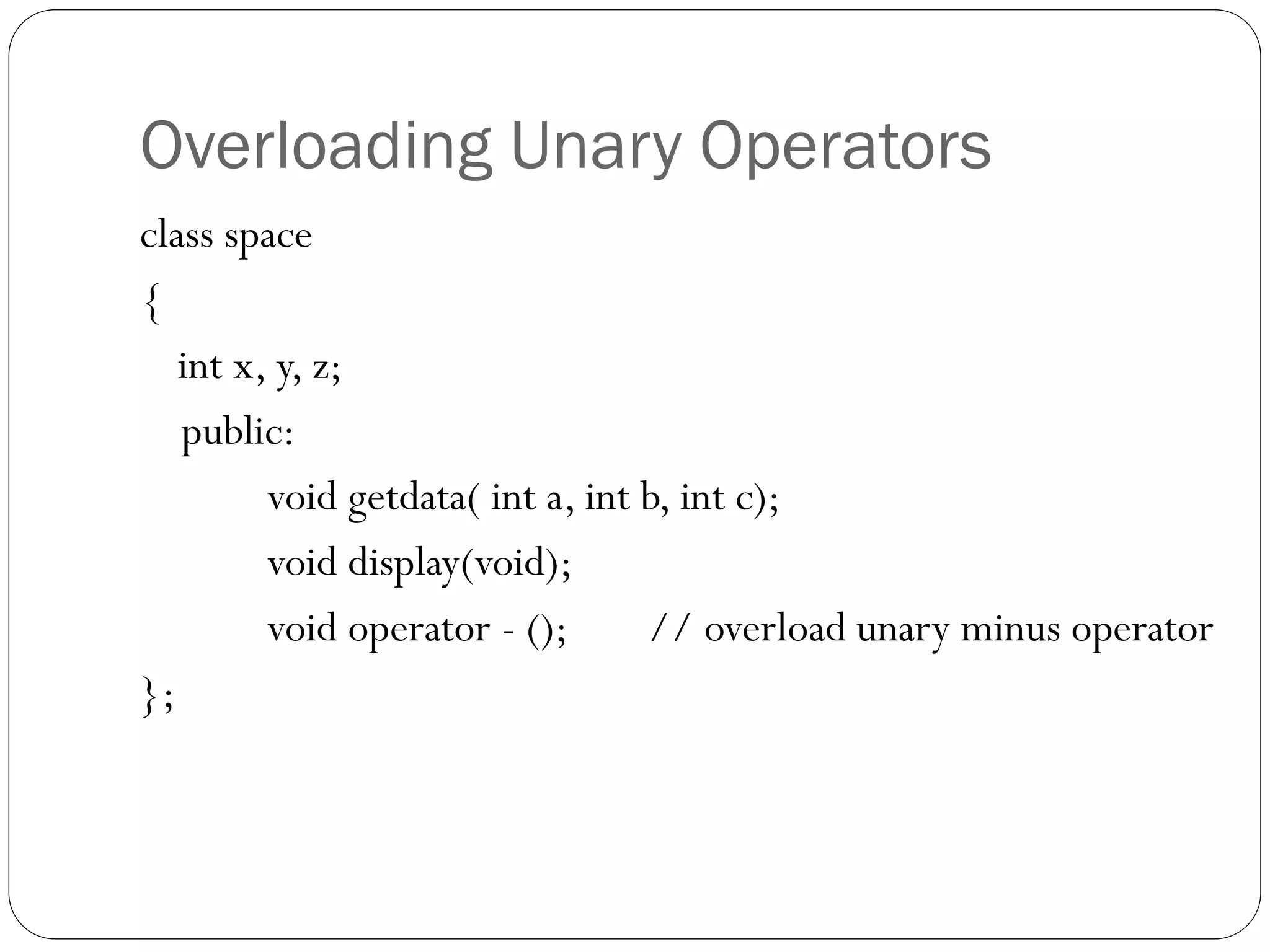 Overloading Unary Operators
class space
{
int x, y, z;
public:
void getdata( int a, int b, int c);
void display(void);
void operator - (); // overload unary minus operator
};
 