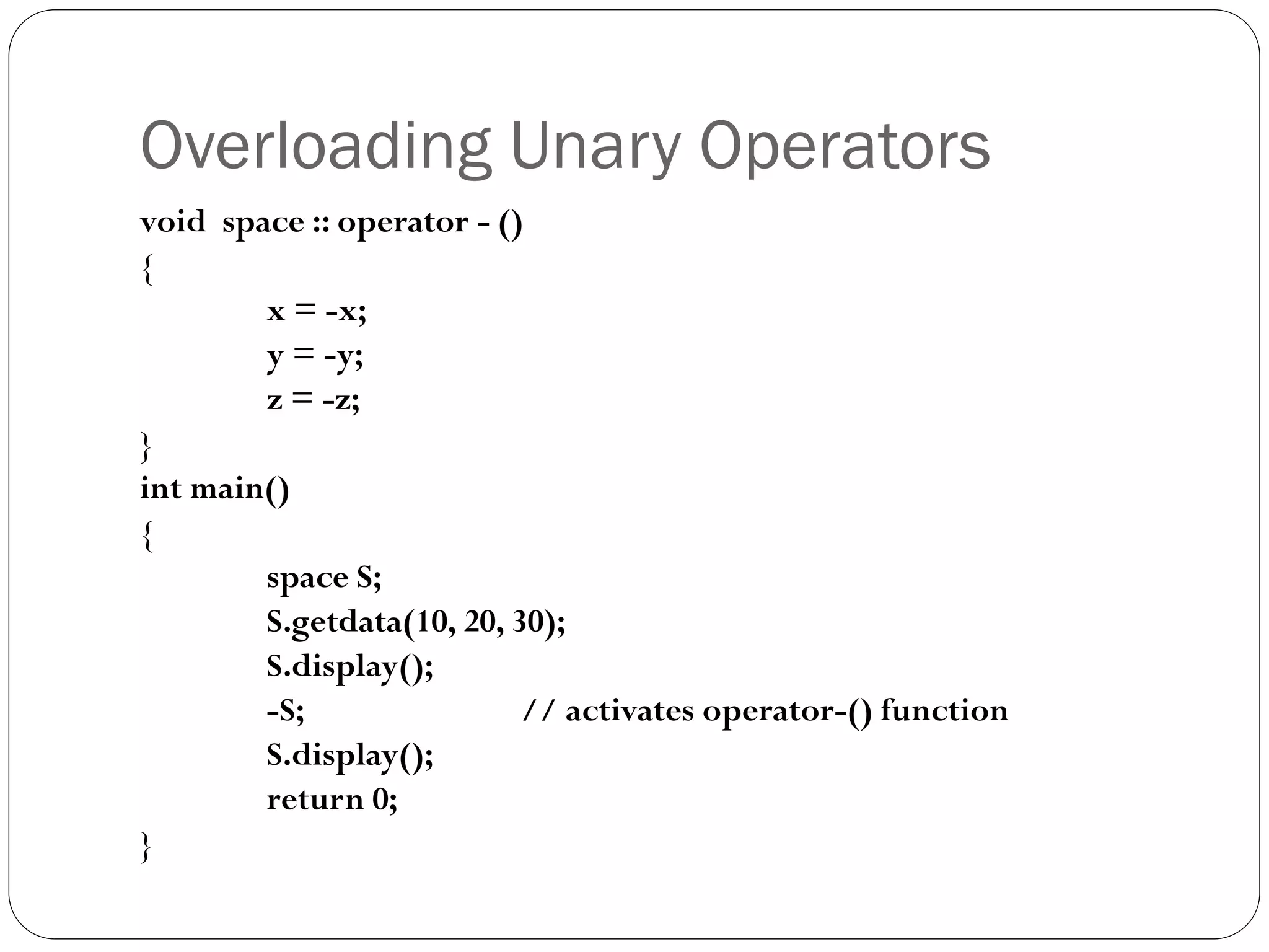 Overloading Unary Operators
void space :: operator - ()
{
x = -x;
y = -y;
z = -z;
}
int main()
{
space S;
S.getdata(10, 20, 30);
S.display();
-S; // activates operator-() function
S.display();
return 0;
}
 