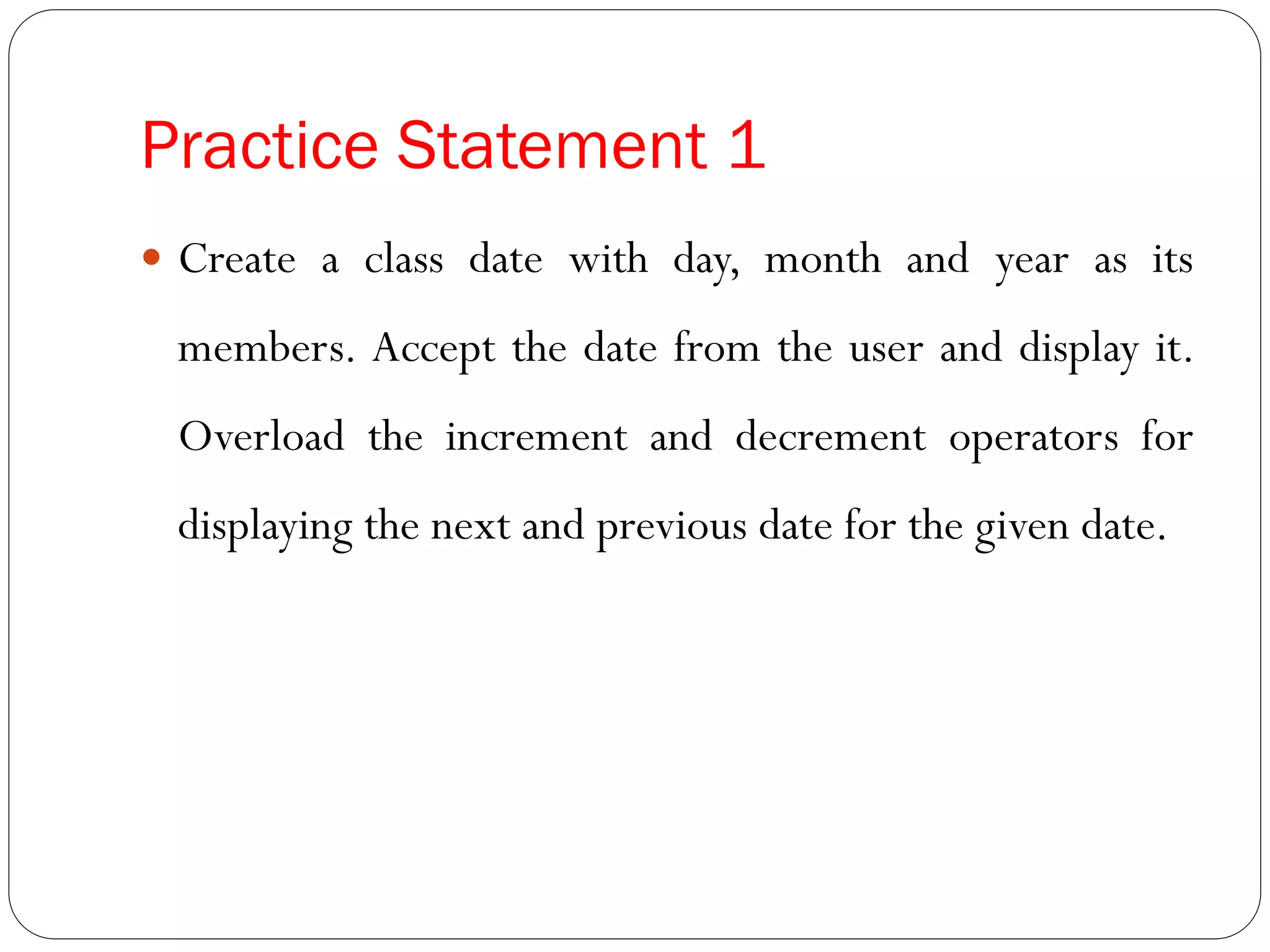Practice Statement 1
 Create a class date with day, month and year as its
members. Accept the date from the user and display it.
Overload the increment and decrement operators for
displaying the next and previous date for the given date.
 