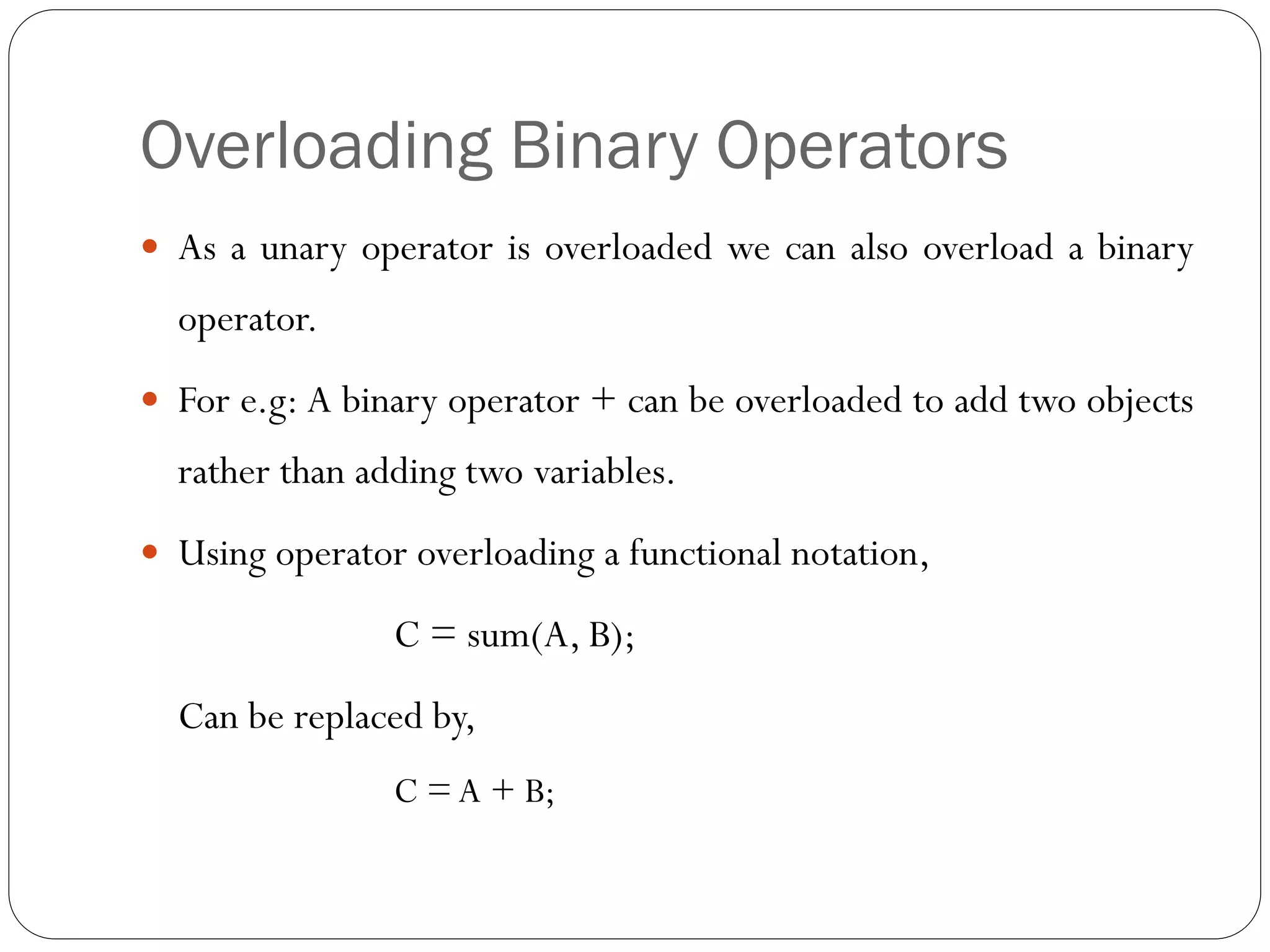 Overloading Binary Operators
 As a unary operator is overloaded we can also overload a binary
operator.
 For e.g: A binary operator + can be overloaded to add two objects
rather than adding two variables.
 Using operator overloading a functional notation,
C = sum(A, B);
Can be replaced by,
C = A + B;
 
