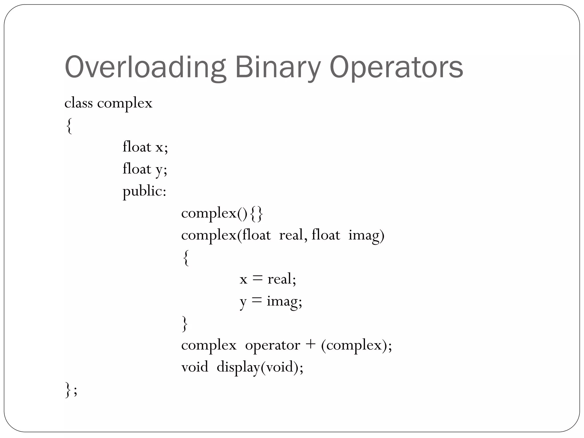 Overloading Binary Operators
class complex
{
float x;
float y;
public:
complex(){}
complex(float real, float imag)
{
x = real;
y = imag;
}
complex operator + (complex);
void display(void);
};
 