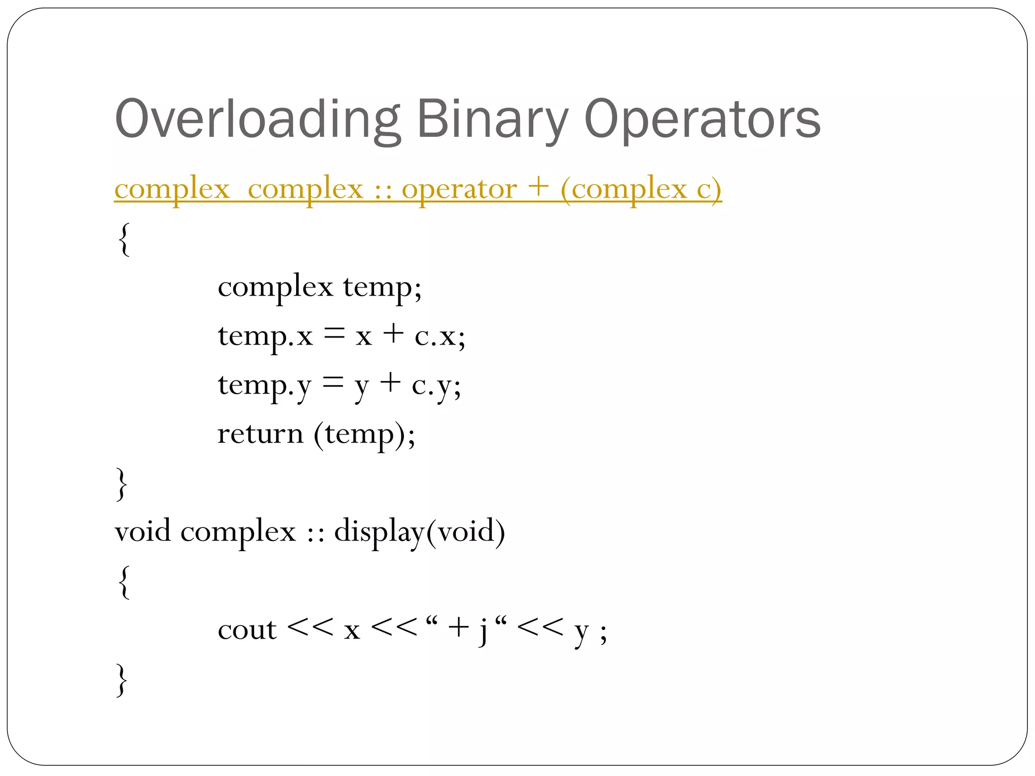 Overloading Binary Operators
complex complex :: operator + (complex c)
{
complex temp;
temp.x = x + c.x;
temp.y = y + c.y;
return (temp);
}
void complex :: display(void)
{
cout << x << “ + j “ << y ;
}
 