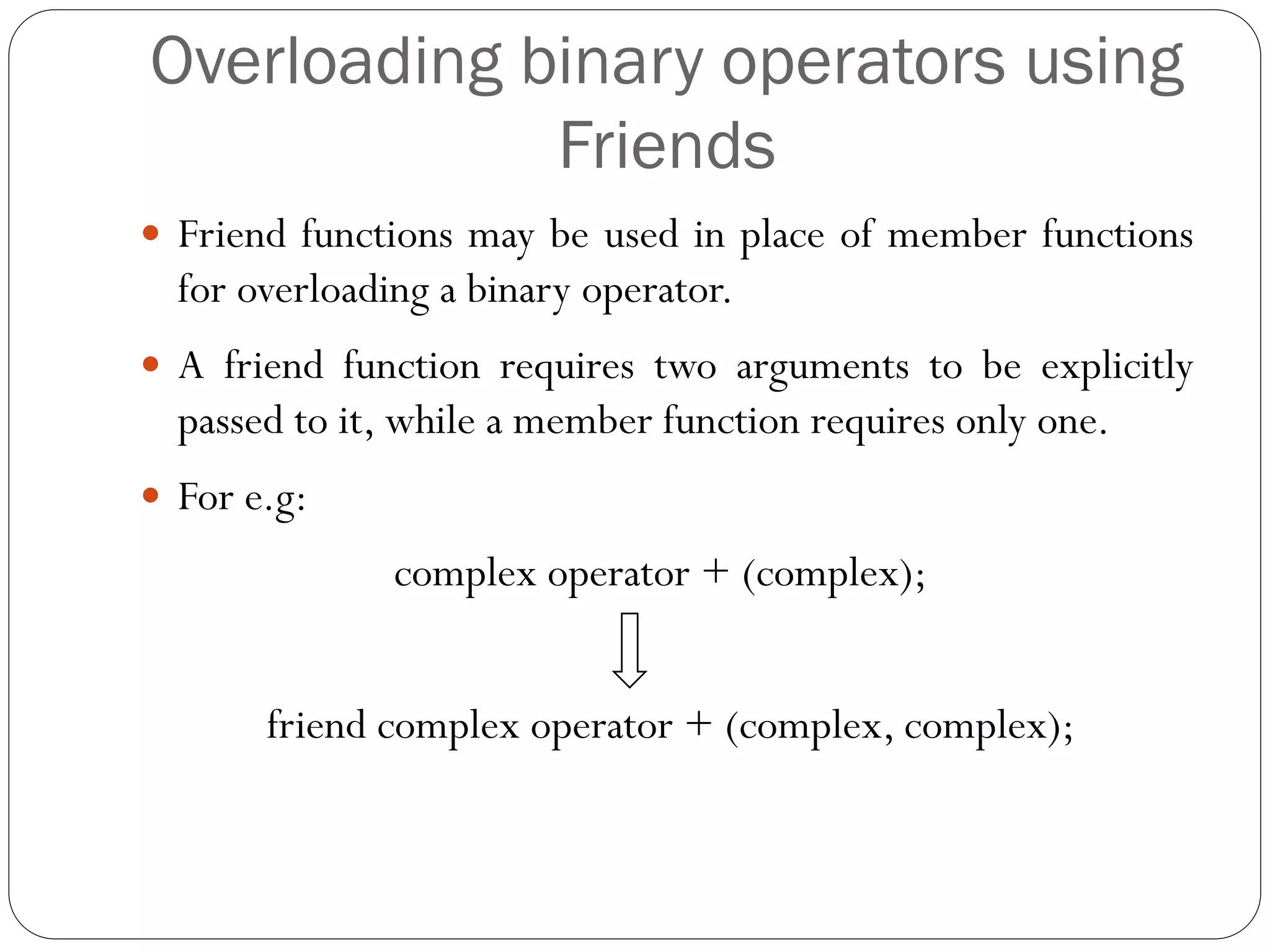 Overloading binary operators using
Friends
 Friend functions may be used in place of member functions
for overloading a binary operator.
 A friend function requires two arguments to be explicitly
passed to it, while a member function requires only one.
 For e.g:
complex operator + (complex);
friend complex operator + (complex, complex);
 