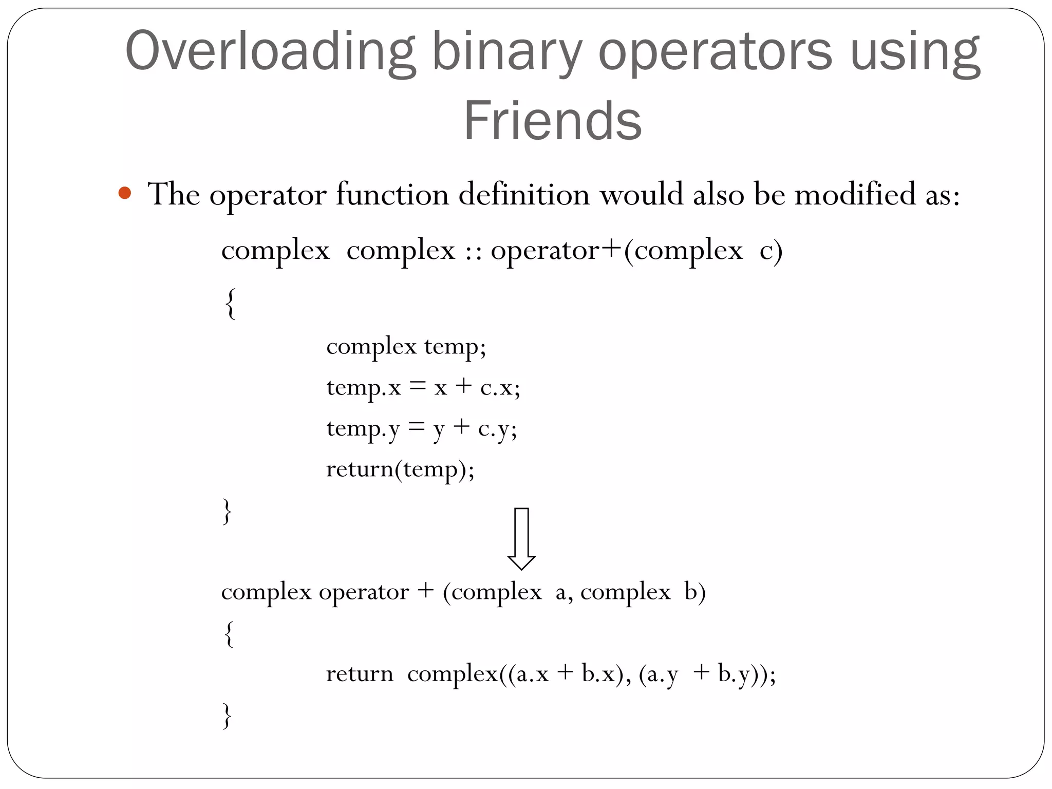 Overloading binary operators using
Friends
 The operator function definition would also be modified as:
complex complex :: operator+(complex c)
{
complex temp;
temp.x = x + c.x;
temp.y = y + c.y;
return(temp);
}
complex operator + (complex a, complex b)
{
return complex((a.x + b.x), (a.y + b.y));
}
 