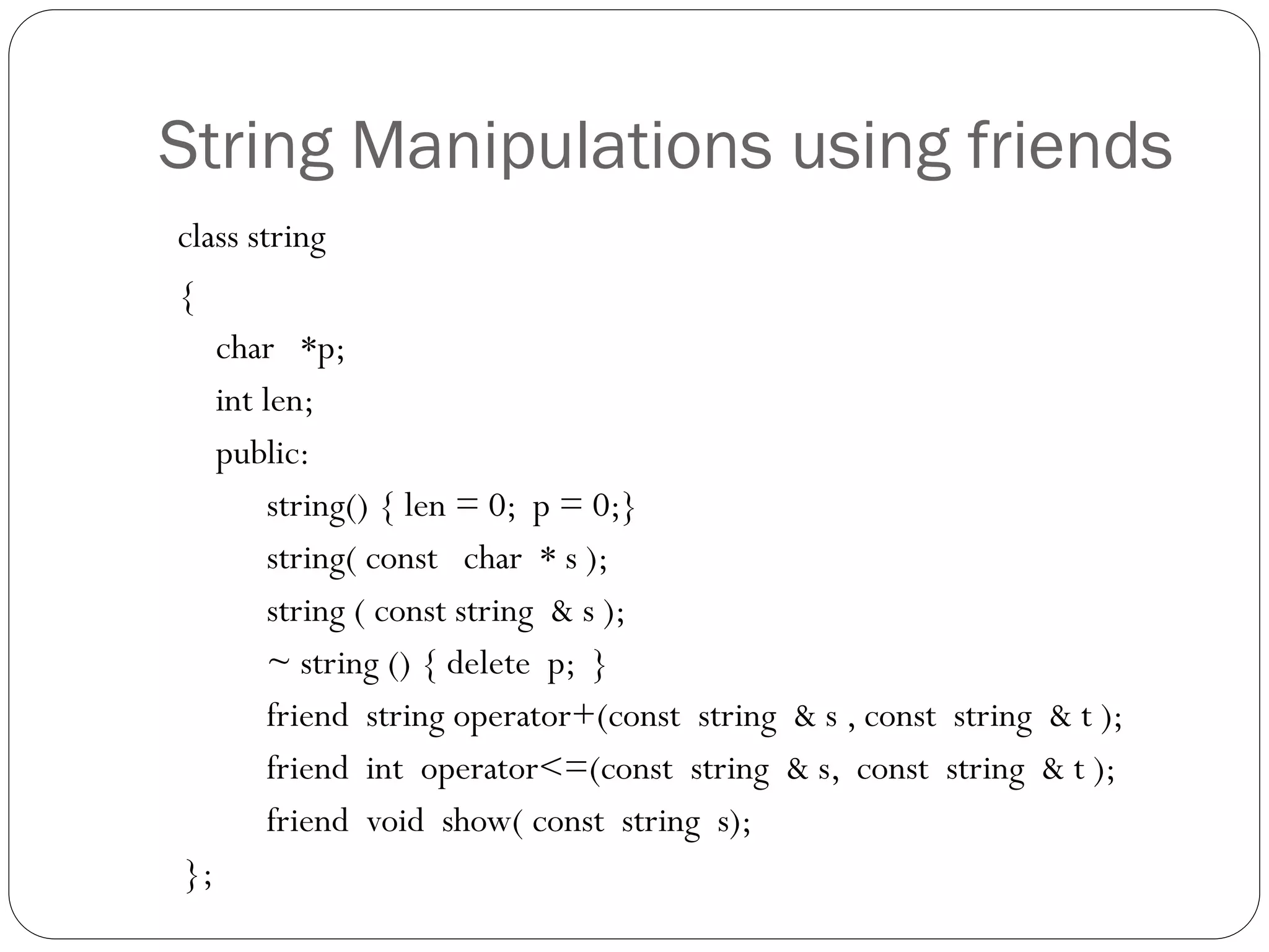 String Manipulations using friends
class string
{
char *p;
int len;
public:
string() { len = 0; p = 0;}
string( const char * s );
string ( const string & s );
~ string () { delete p; }
friend string operator+(const string & s , const string & t );
friend int operator<=(const string & s, const string & t );
friend void show( const string s);
};
 
