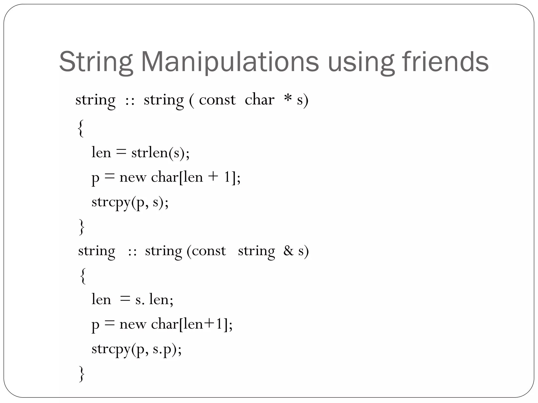 String Manipulations using friends
string :: string ( const char * s)
{
len = strlen(s);
p = new char[len + 1];
strcpy(p, s);
}
string :: string (const string & s)
{
len = s. len;
p = new char[len+1];
strcpy(p, s.p);
}
 
