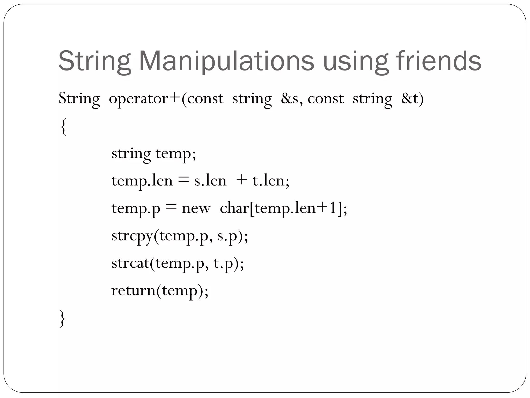 String Manipulations using friends
String operator+(const string &s, const string &t)
{
string temp;
temp.len = s.len + t.len;
temp.p = new char[temp.len+1];
strcpy(temp.p, s.p);
strcat(temp.p, t.p);
return(temp);
}
 