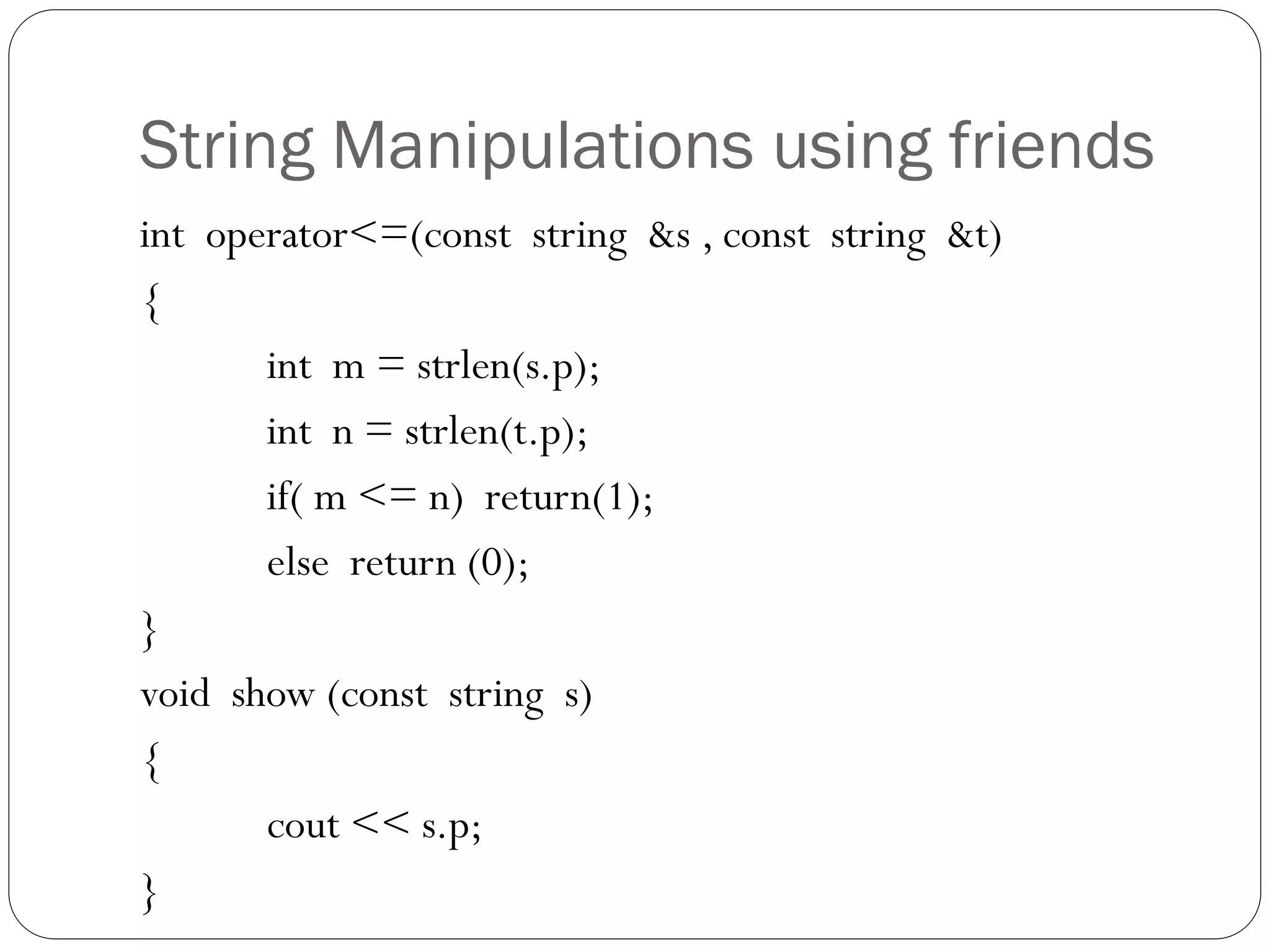 String Manipulations using friends
int operator<=(const string &s , const string &t)
{
int m = strlen(s.p);
int n = strlen(t.p);
if( m <= n) return(1);
else return (0);
}
void show (const string s)
{
cout << s.p;
}
 
