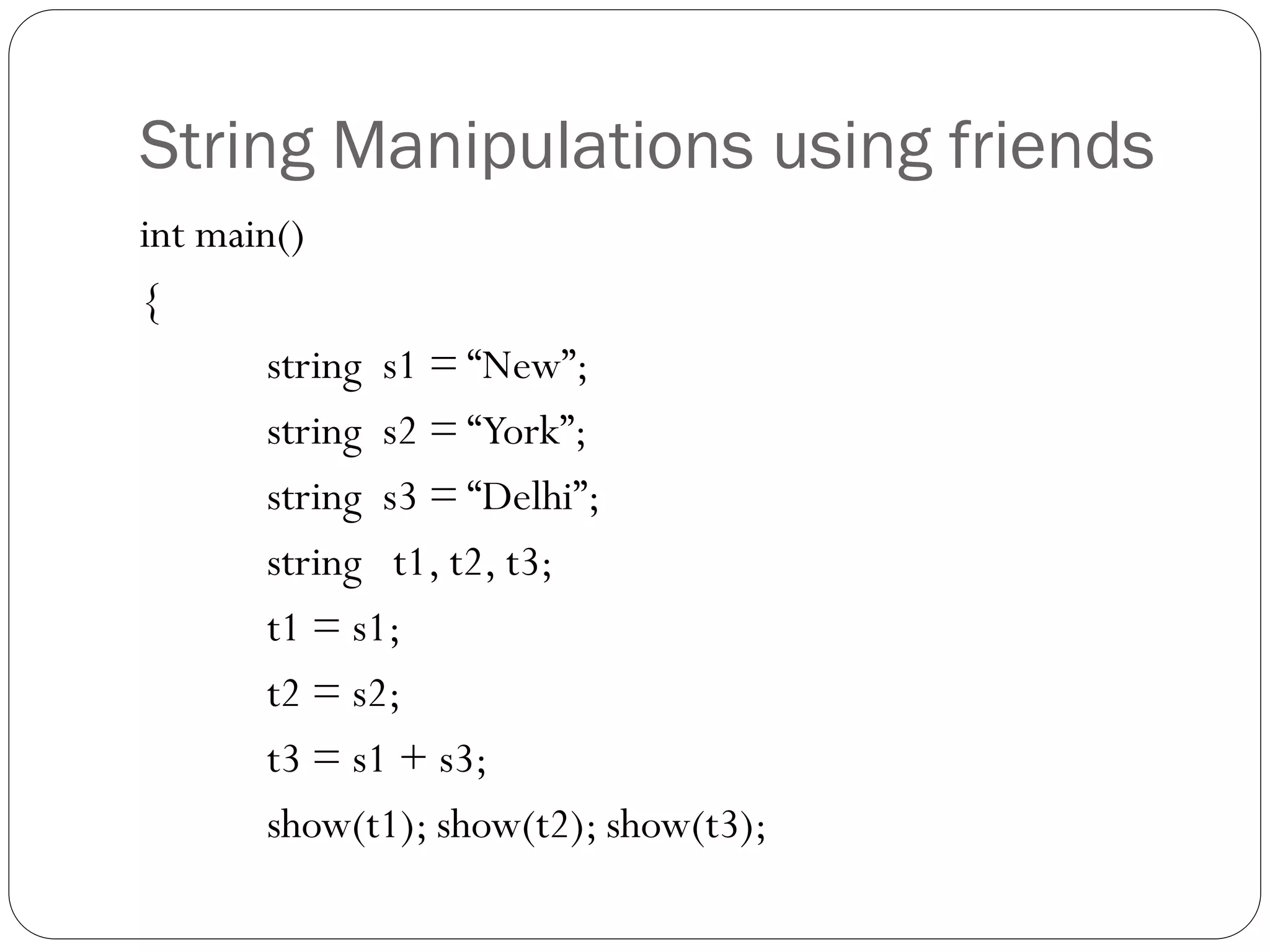 String Manipulations using friends
int main()
{
string s1 = “New”;
string s2 = “York”;
string s3 = “Delhi”;
string t1, t2, t3;
t1 = s1;
t2 = s2;
t3 = s1 + s3;
show(t1); show(t2); show(t3);
 