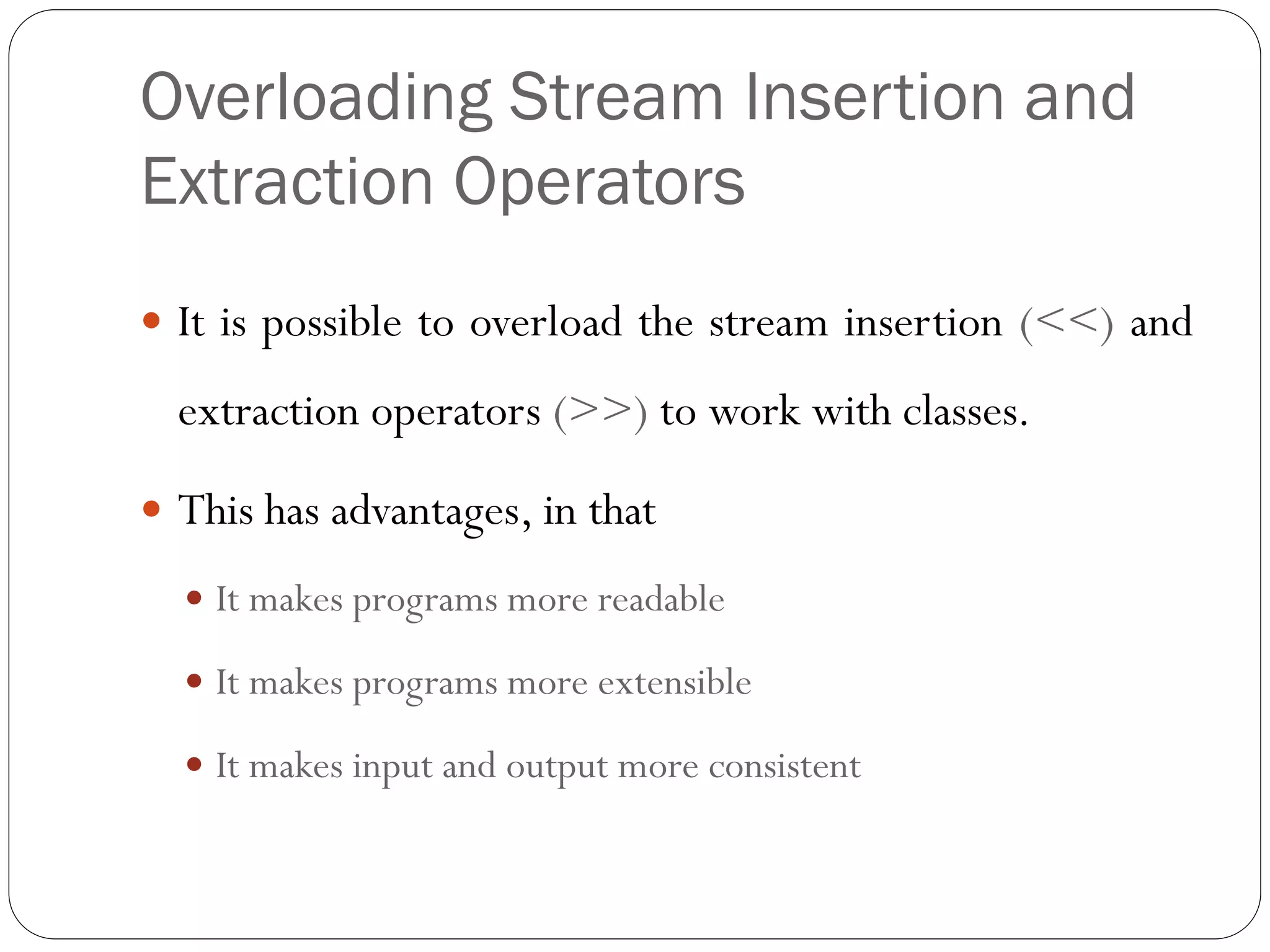 Overloading Stream Insertion and
Extraction Operators
 It is possible to overload the stream insertion (<<) and
extraction operators (>>) to work with classes.
 This has advantages, in that
 It makes programs more readable
 It makes programs more extensible
 It makes input and output more consistent
 