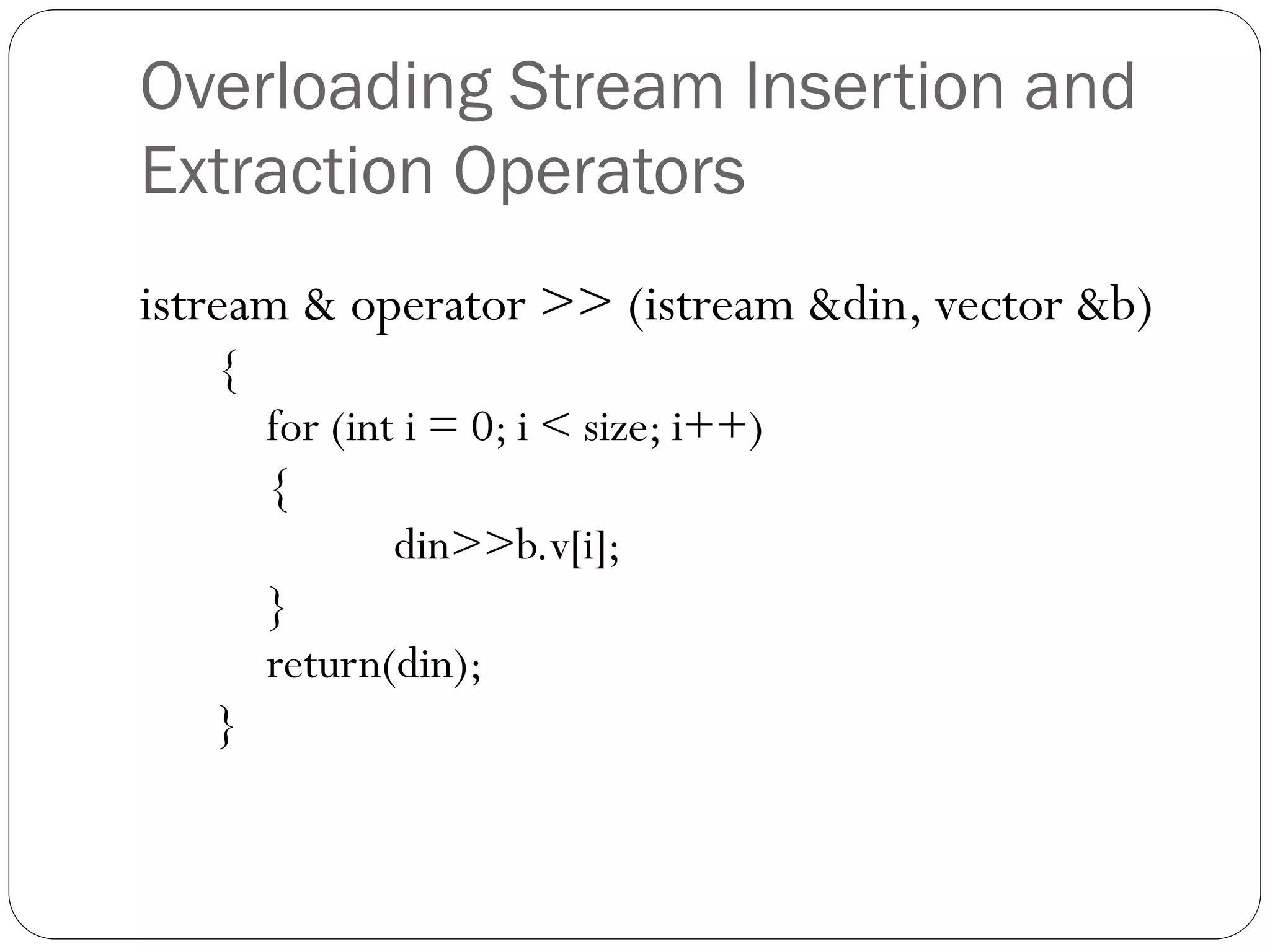 Overloading Stream Insertion and
Extraction Operators
istream & operator >> (istream &din, vector &b)
{
for (int i = 0; i < size; i++)
{
din>>b.v[i];
}
return(din);
}
 