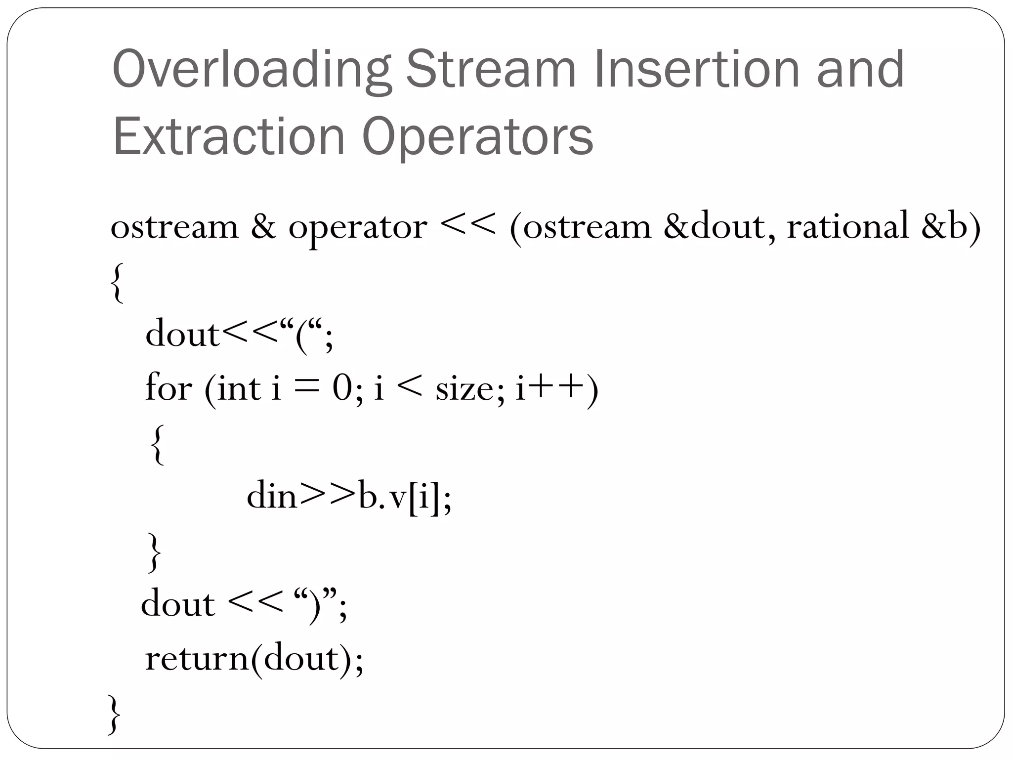 Overloading Stream Insertion and
Extraction Operators
ostream & operator << (ostream &dout, rational &b)
{
dout<<“(“;
for (int i = 0; i < size; i++)
{
din>>b.v[i];
}
dout << “)”;
return(dout);
}
 