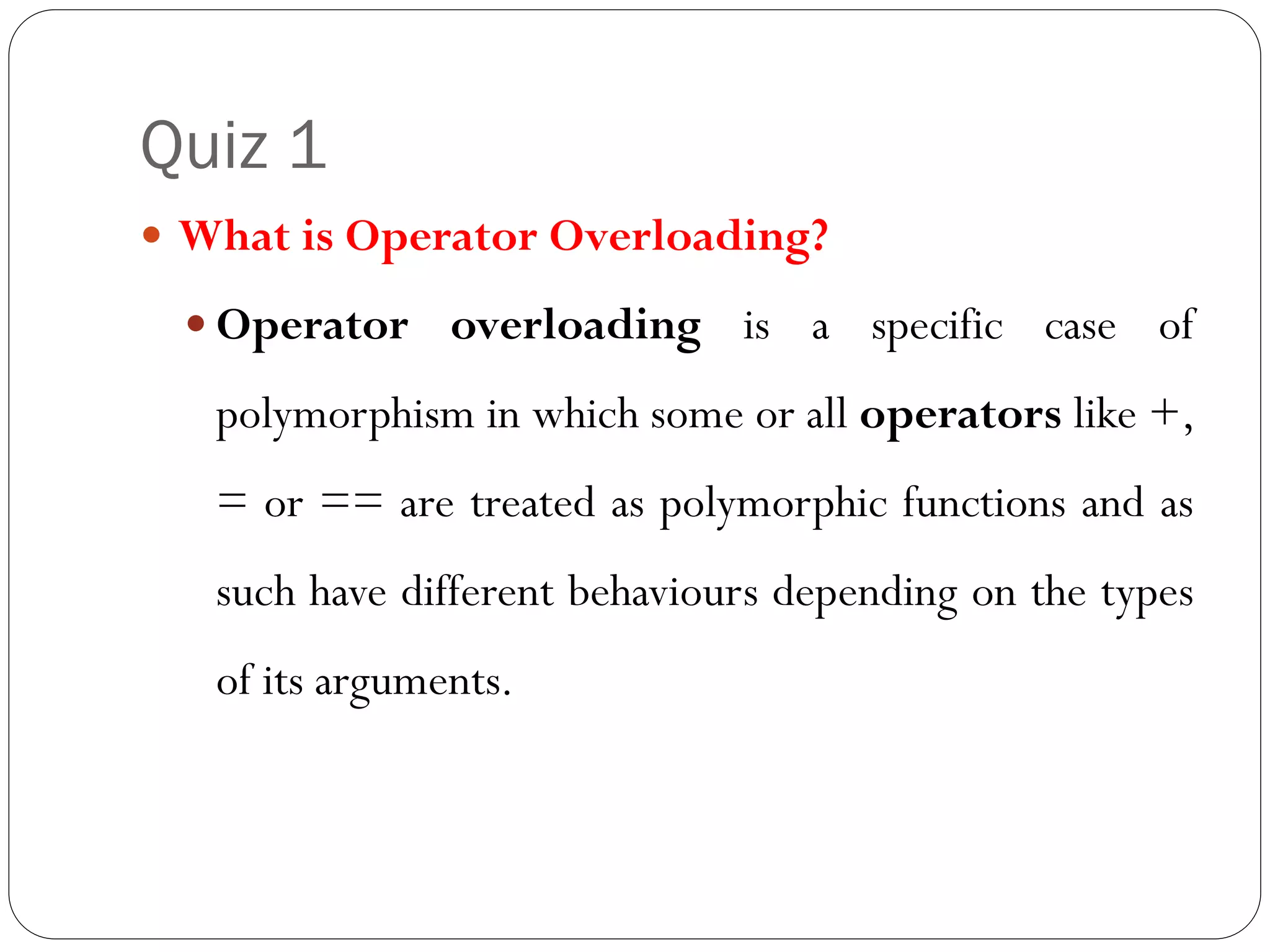 Quiz 1
 What is Operator Overloading?
 Operator overloading is a specific case of
polymorphism in which some or all operators like +,
= or == are treated as polymorphic functions and as
such have different behaviours depending on the types
of its arguments.
 