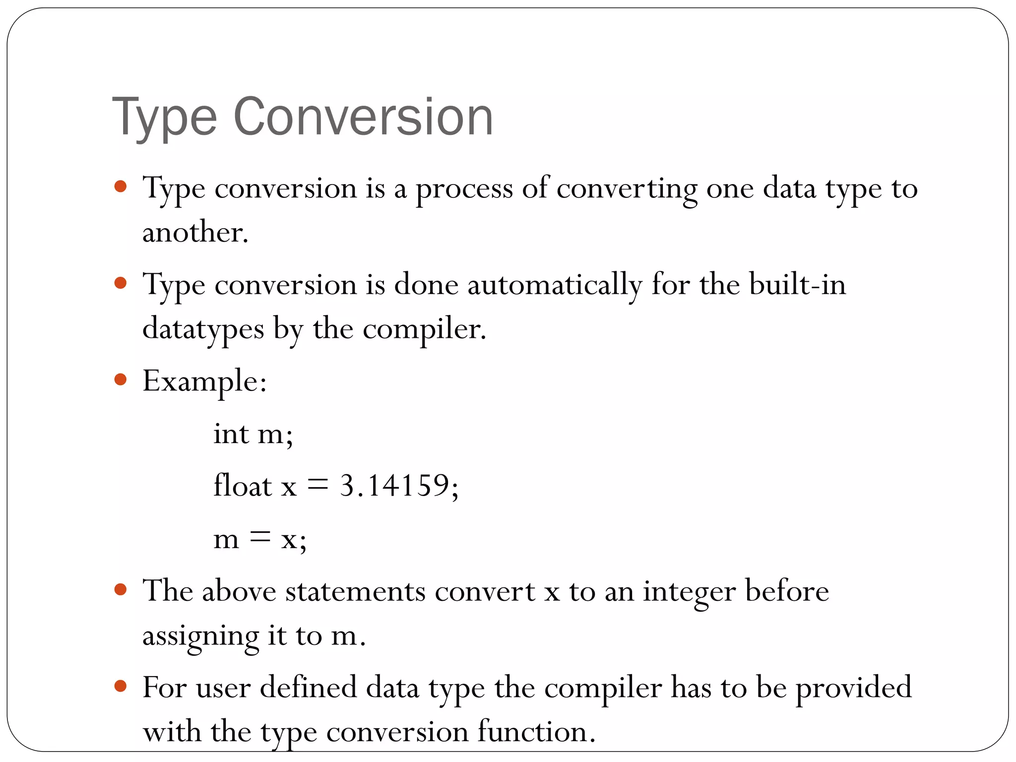 Type Conversion
 Type conversion is a process of converting one data type to
another.
 Type conversion is done automatically for the built-in
datatypes by the compiler.
 Example:
int m;
float x = 3.14159;
m = x;
 The above statements convert x to an integer before
assigning it to m.
 For user defined data type the compiler has to be provided
with the type conversion function.
 