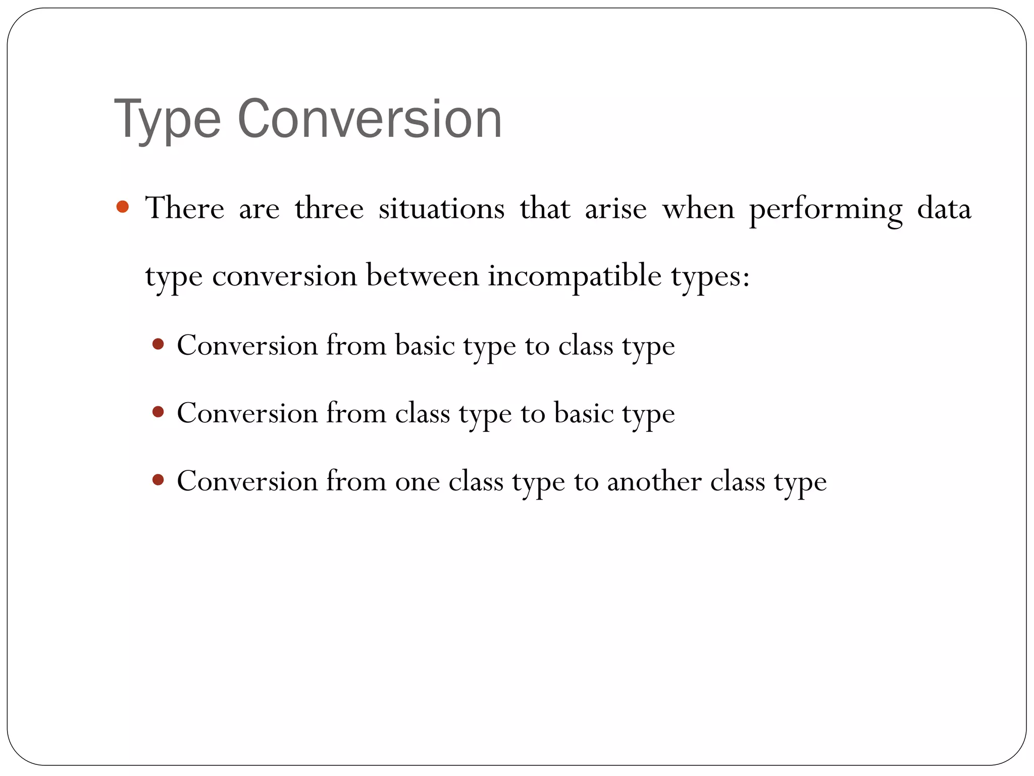 Type Conversion
 There are three situations that arise when performing data
type conversion between incompatible types:
 Conversion from basic type to class type
 Conversion from class type to basic type
 Conversion from one class type to another class type
 