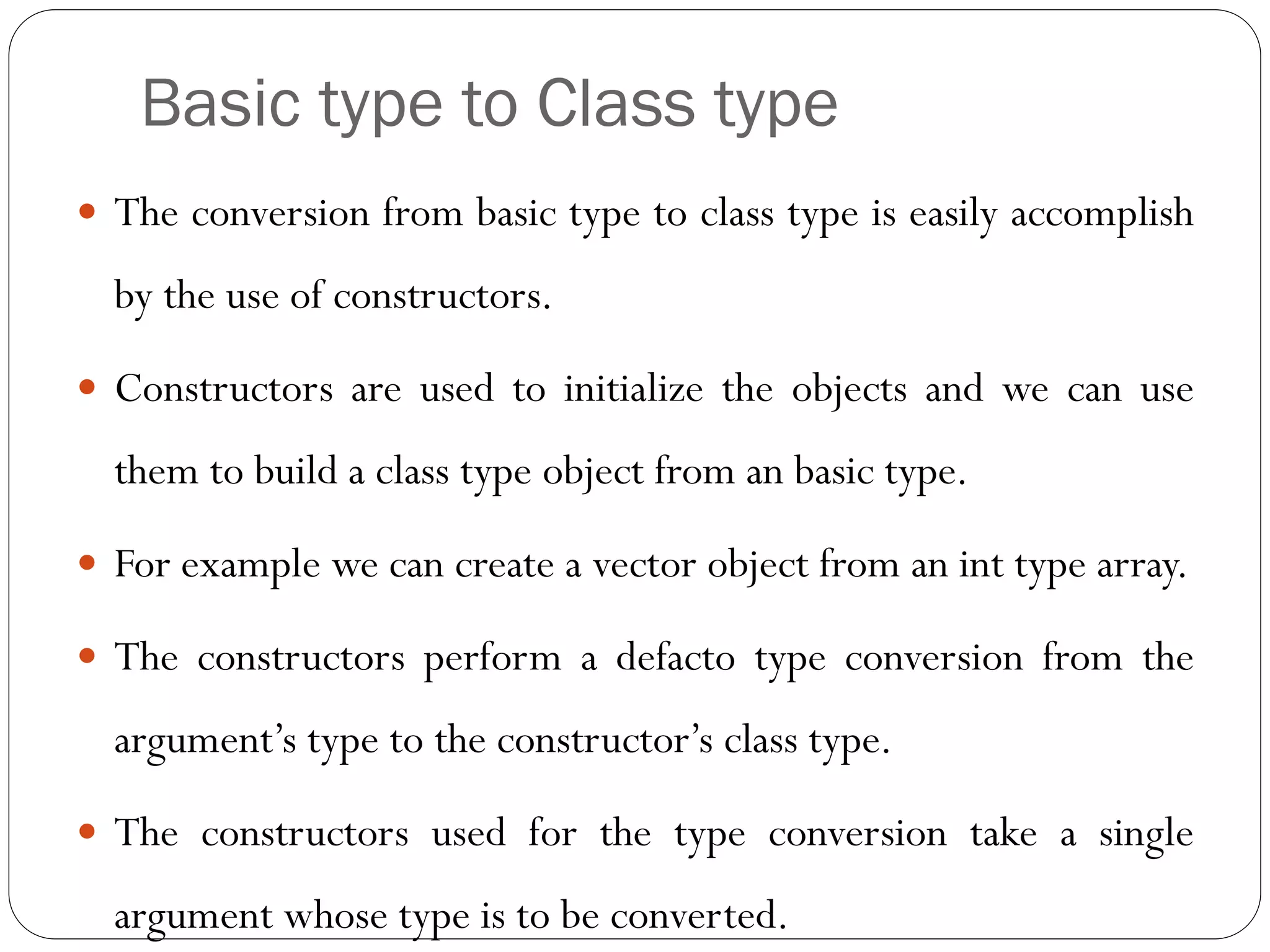 Basic type to Class type
 The conversion from basic type to class type is easily accomplish
by the use of constructors.
 Constructors are used to initialize the objects and we can use
them to build a class type object from an basic type.
 For example we can create a vector object from an int type array.
 The constructors perform a defacto type conversion from the
argument’s type to the constructor’s class type.
 The constructors used for the type conversion take a single
argument whose type is to be converted.
 