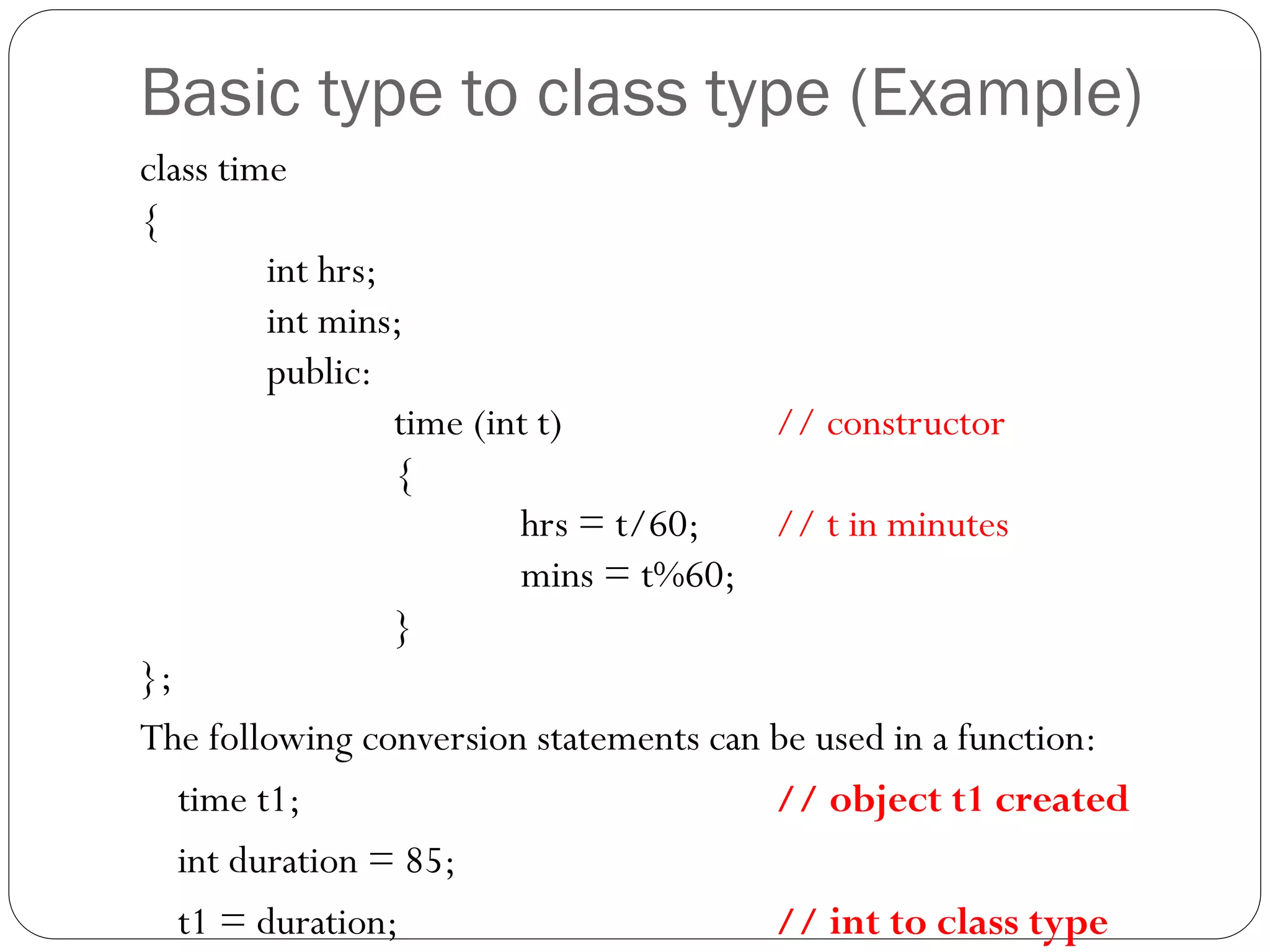 Basic type to class type (Example)
class time
{
int hrs;
int mins;
public:
time (int t) // constructor
{
hrs = t/60; // t in minutes
mins = t%60;
}
};
The following conversion statements can be used in a function:
time t1; // object t1 created
int duration = 85;
t1 = duration; // int to class type
 