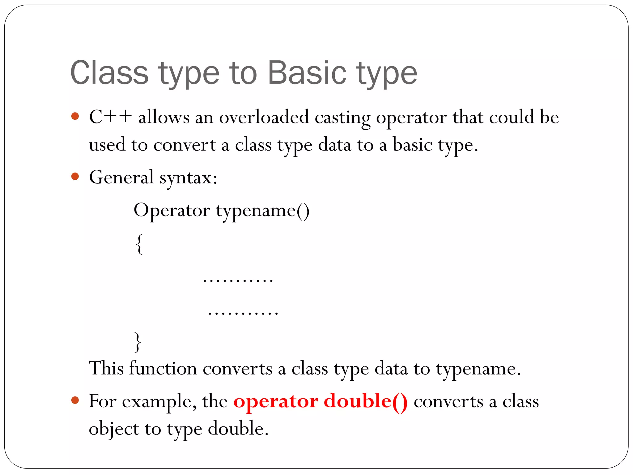 Class type to Basic type
 C++ allows an overloaded casting operator that could be
used to convert a class type data to a basic type.
 General syntax:
Operator typename()
{
...........
...........
}
This function converts a class type data to typename.
 For example, the operator double() converts a class
object to type double.
 
