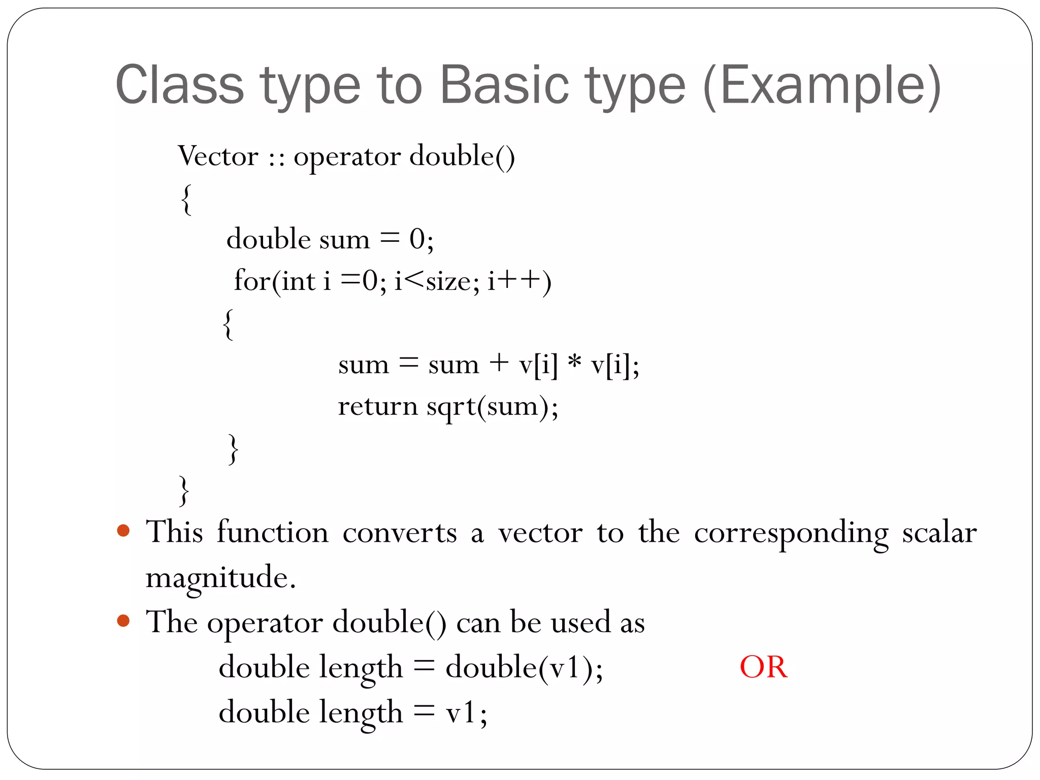 Class type to Basic type (Example)
Vector :: operator double()
{
double sum = 0;
for(int i =0; i<size; i++)
{
sum = sum + v[i] * v[i];
return sqrt(sum);
}
}
 This function converts a vector to the corresponding scalar
magnitude.
 The operator double() can be used as
double length = double(v1); OR
double length = v1;
 