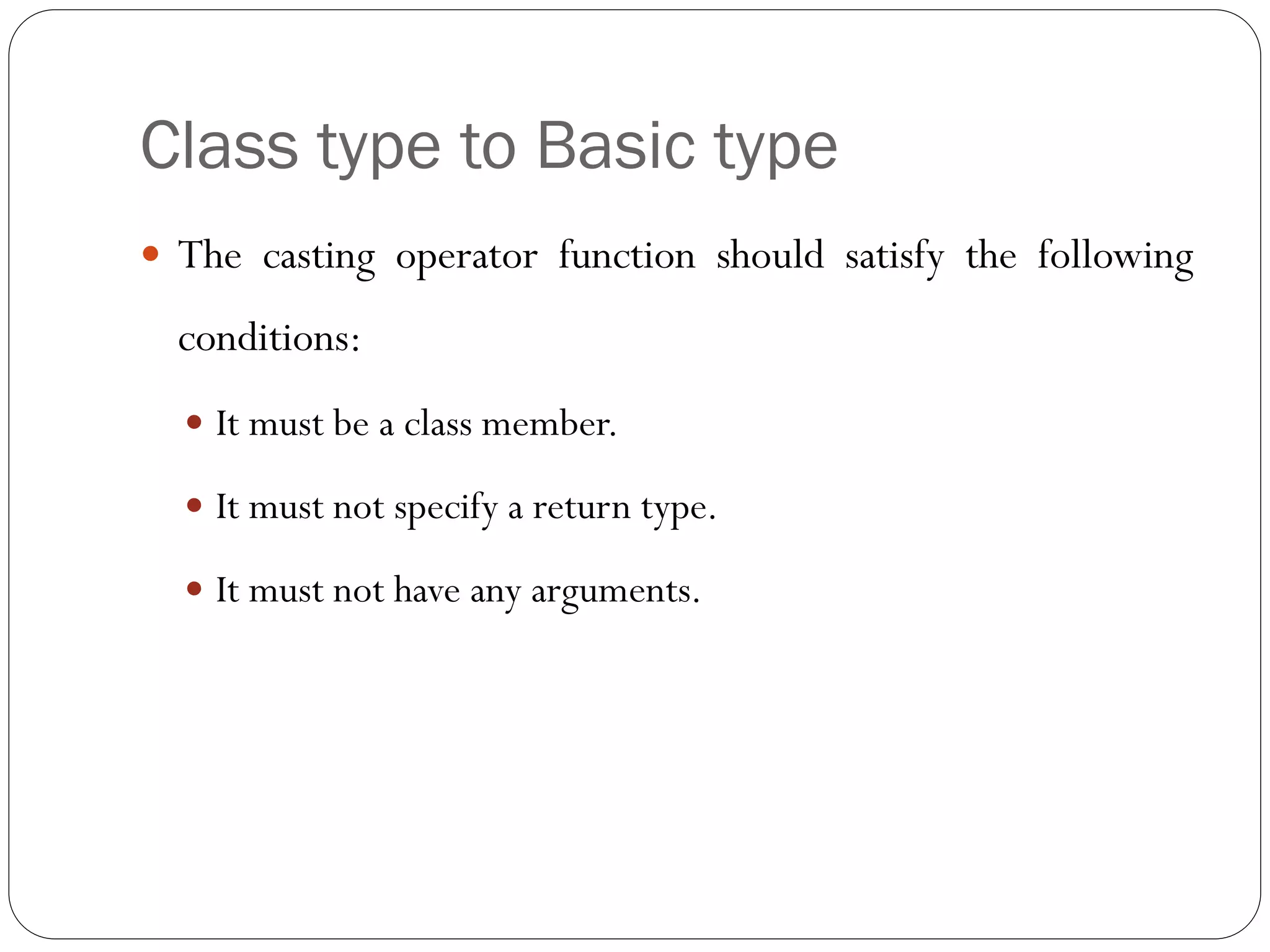 Class type to Basic type
 The casting operator function should satisfy the following
conditions:
 It must be a class member.
 It must not specify a return type.
 It must not have any arguments.
 