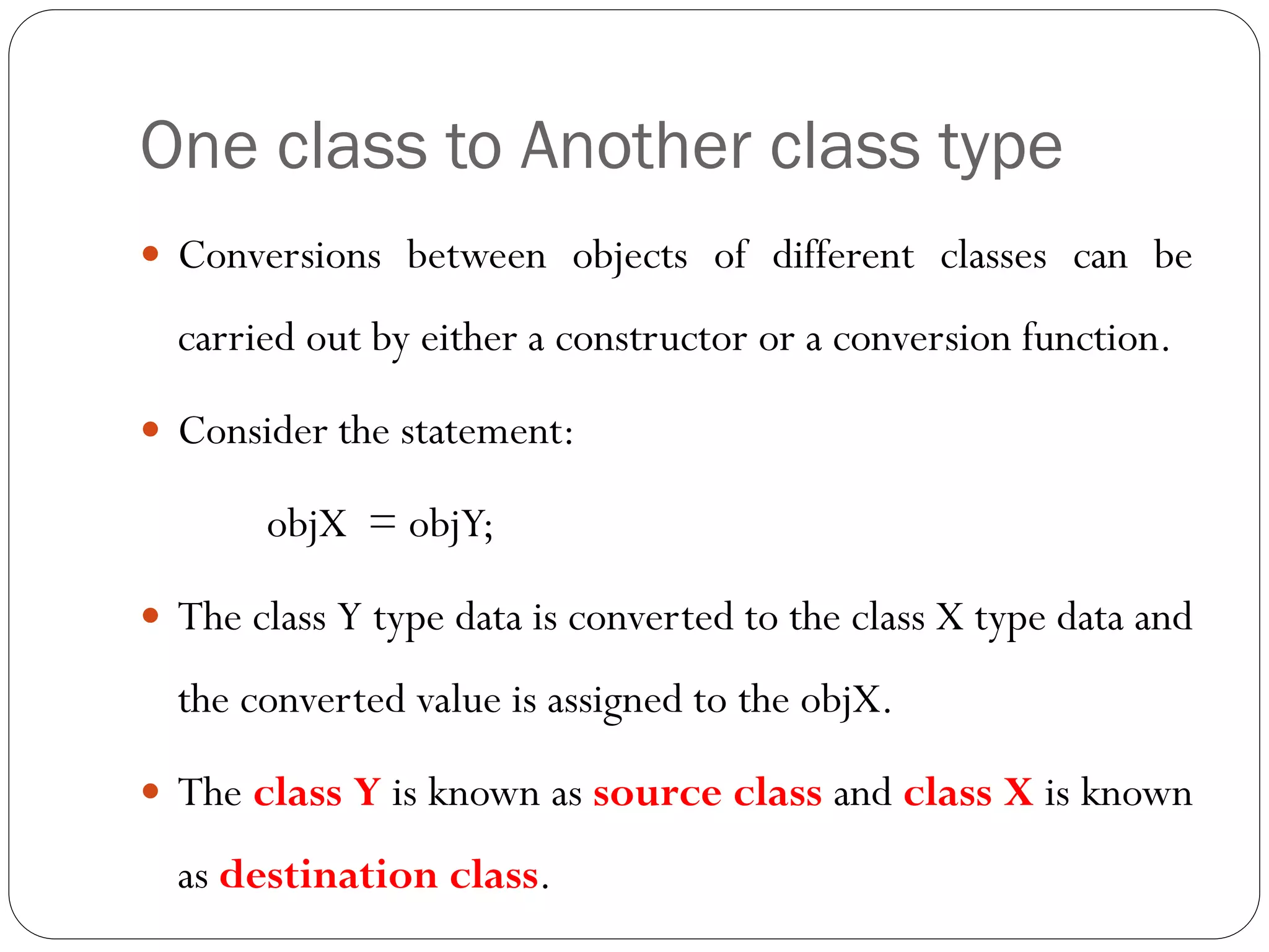 One class to Another class type
 Conversions between objects of different classes can be
carried out by either a constructor or a conversion function.
 Consider the statement:
objX = objY;
 The class Y type data is converted to the class X type data and
the converted value is assigned to the objX.
 The class Y is known as source class and class X is known
as destination class.
 