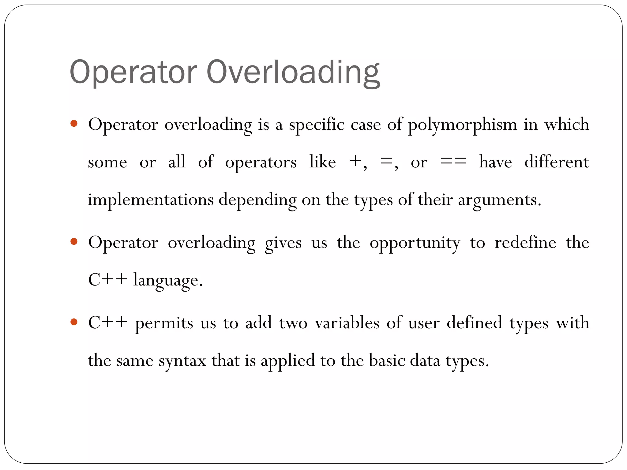 Operator Overloading
 Operator overloading is a specific case of polymorphism in which
some or all of operators like +, =, or == have different
implementations depending on the types of their arguments.
 Operator overloading gives us the opportunity to redefine the
C++ language.
 C++ permits us to add two variables of user defined types with
the same syntax that is applied to the basic data types.
 