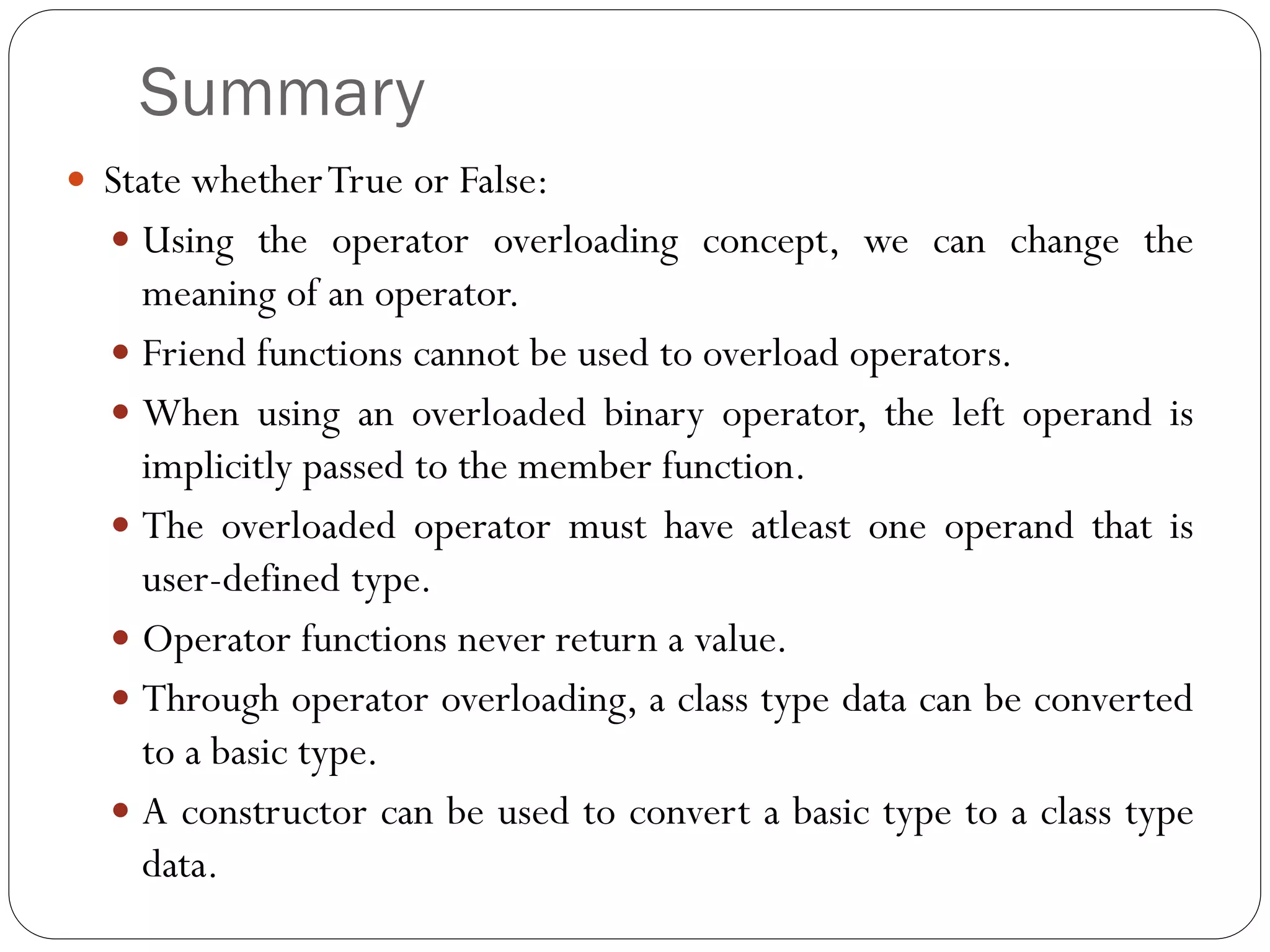 Summary
 State whetherTrue or False:
 Using the operator overloading concept, we can change the
meaning of an operator.
 Friend functions cannot be used to overload operators.
 When using an overloaded binary operator, the left operand is
implicitly passed to the member function.
 The overloaded operator must have atleast one operand that is
user-defined type.
 Operator functions never return a value.
 Through operator overloading, a class type data can be converted
to a basic type.
 A constructor can be used to convert a basic type to a class type
data.
 