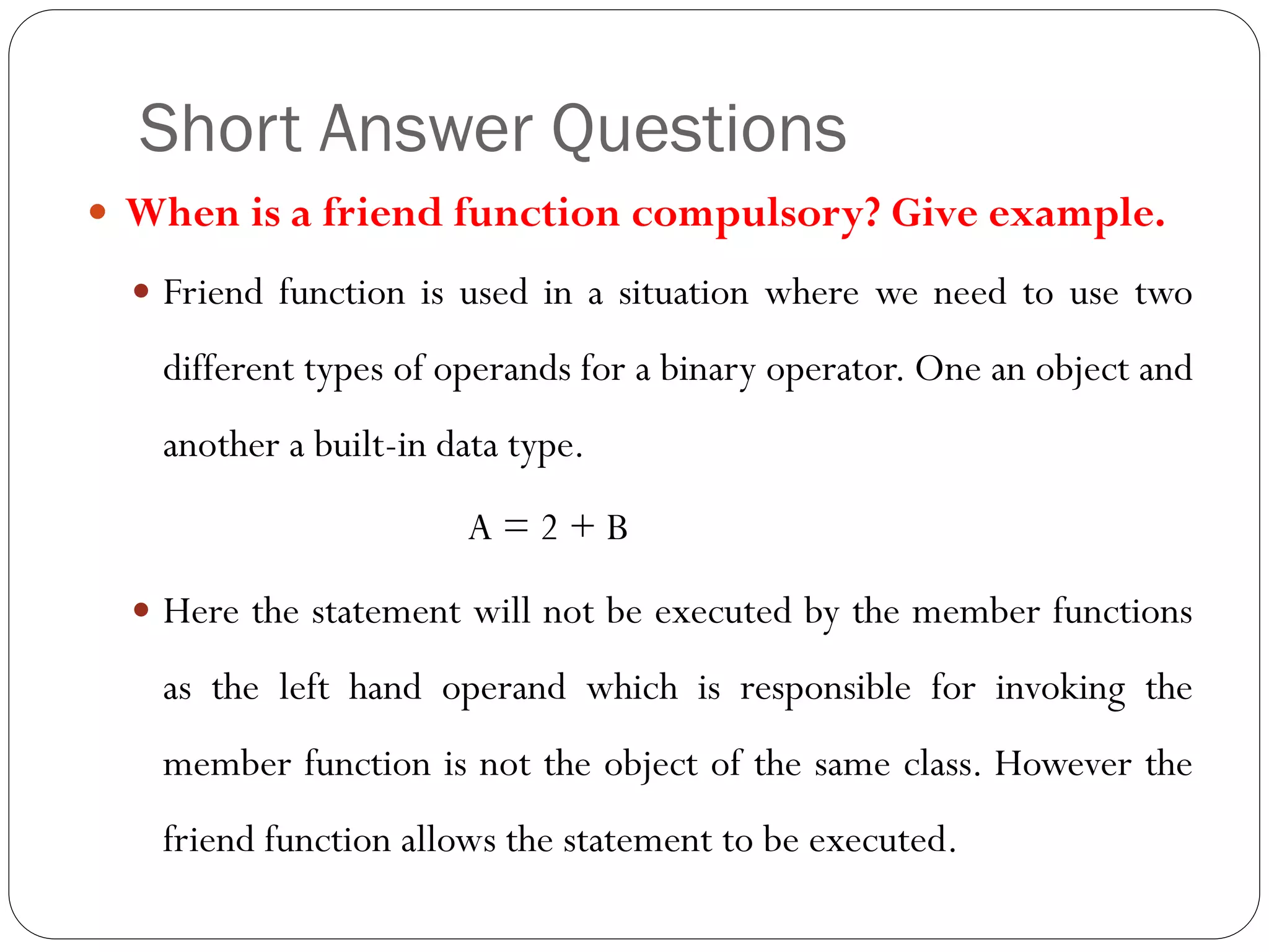 Short Answer Questions
 When is a friend function compulsory? Give example.
 Friend function is used in a situation where we need to use two
different types of operands for a binary operator. One an object and
another a built-in data type.
A = 2 + B
 Here the statement will not be executed by the member functions
as the left hand operand which is responsible for invoking the
member function is not the object of the same class. However the
friend function allows the statement to be executed.
 