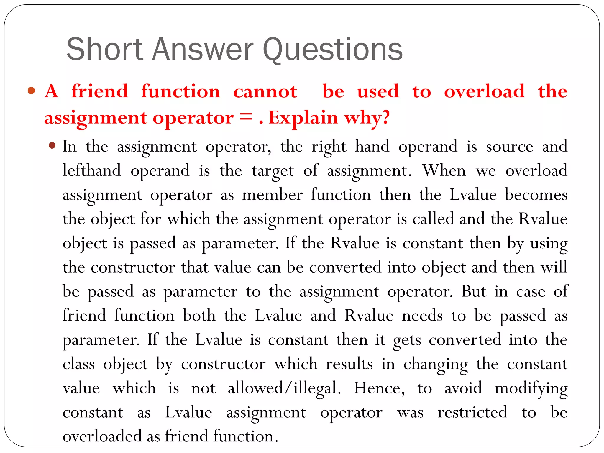 Short Answer Questions
 A friend function cannot be used to overload the
assignment operator = . Explain why?
 In the assignment operator, the right hand operand is source and
lefthand operand is the target of assignment. When we overload
assignment operator as member function then the Lvalue becomes
the object for which the assignment operator is called and the Rvalue
object is passed as parameter. If the Rvalue is constant then by using
the constructor that value can be converted into object and then will
be passed as parameter to the assignment operator. But in case of
friend function both the Lvalue and Rvalue needs to be passed as
parameter. If the Lvalue is constant then it gets converted into the
class object by constructor which results in changing the constant
value which is not allowed/illegal. Hence, to avoid modifying
constant as Lvalue assignment operator was restricted to be
overloaded as friend function.
 