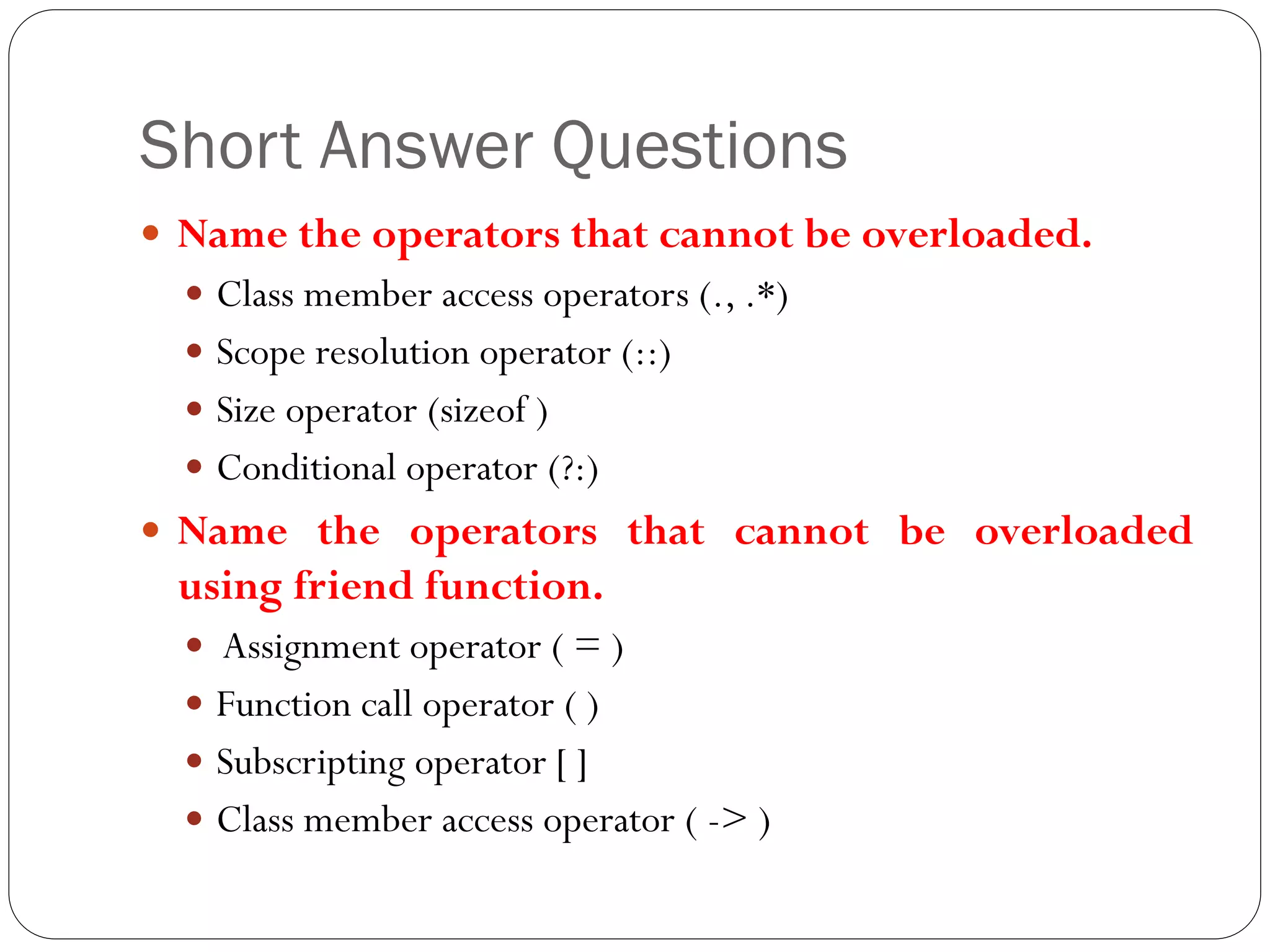 Short Answer Questions
 Name the operators that cannot be overloaded.
 Class member access operators (., .*)
 Scope resolution operator (::)
 Size operator (sizeof )
 Conditional operator (?:)
 Name the operators that cannot be overloaded
using friend function.
 Assignment operator ( = )
 Function call operator ( )
 Subscripting operator [ ]
 Class member access operator ( -> )
 