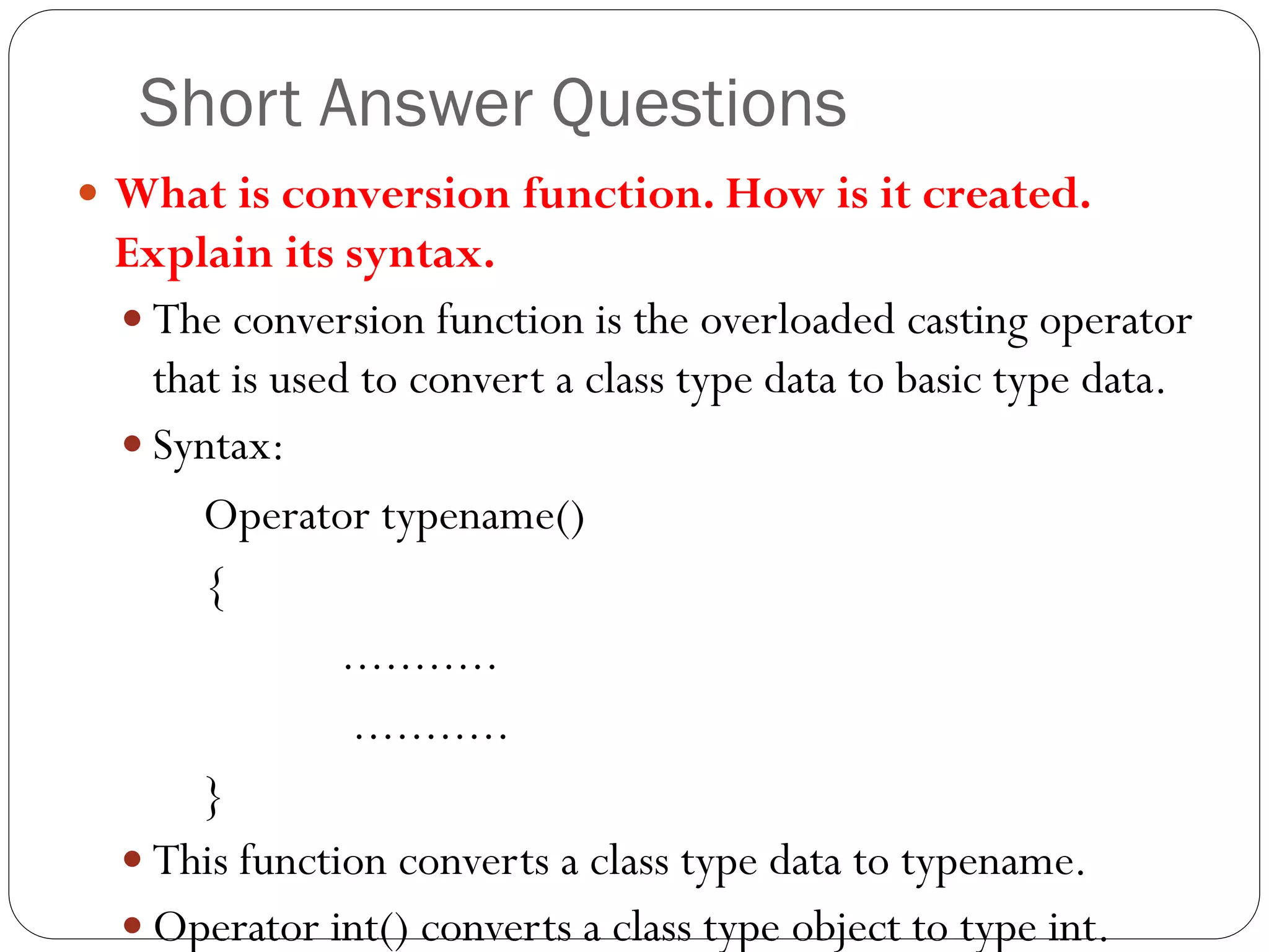 Short Answer Questions
 What is conversion function. How is it created.
Explain its syntax.
 The conversion function is the overloaded casting operator
that is used to convert a class type data to basic type data.
 Syntax:
Operator typename()
{
...........
...........
}
 This function converts a class type data to typename.
 Operator int() converts a class type object to type int.
 