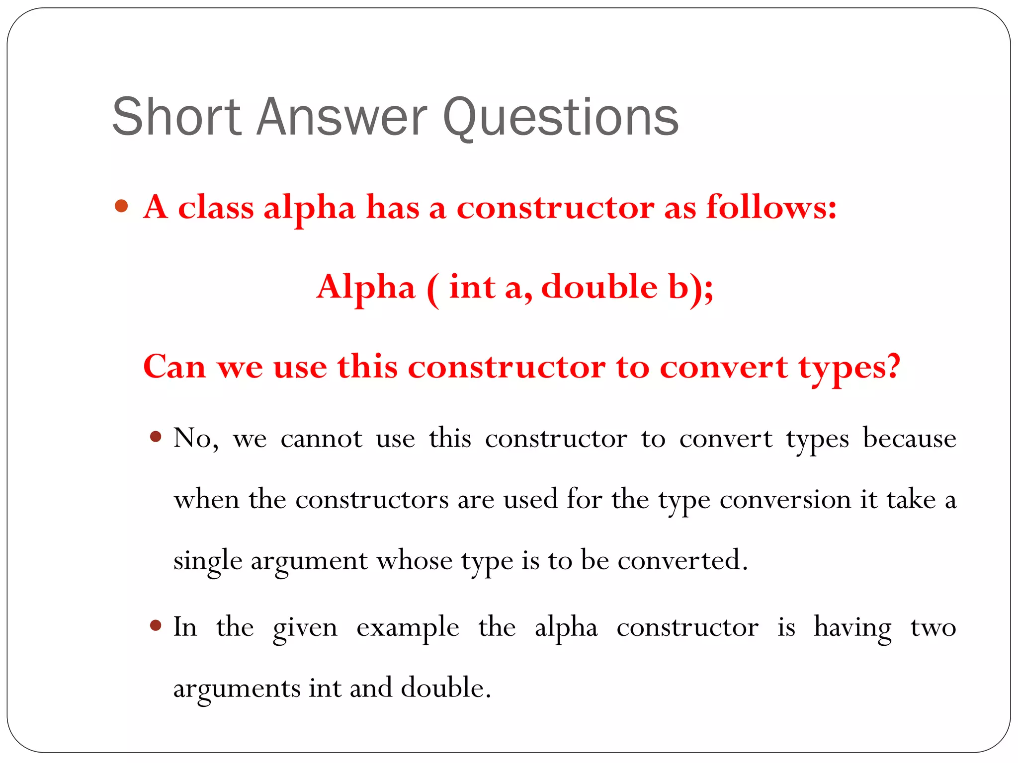 Short Answer Questions
 A class alpha has a constructor as follows:
Alpha ( int a, double b);
Can we use this constructor to convert types?
 No, we cannot use this constructor to convert types because
when the constructors are used for the type conversion it take a
single argument whose type is to be converted.
 In the given example the alpha constructor is having two
arguments int and double.
 