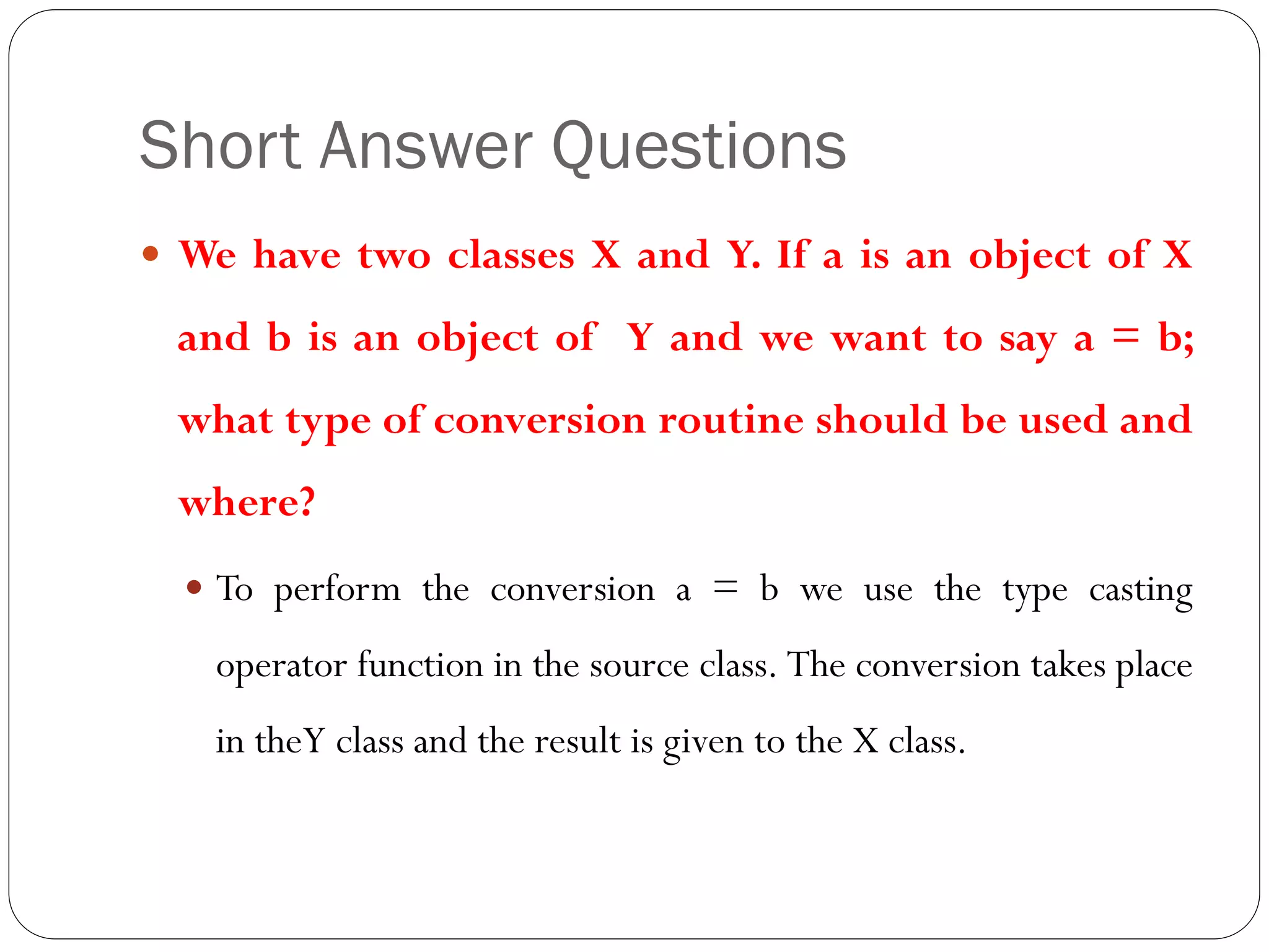 Short Answer Questions
 We have two classes X and Y. If a is an object of X
and b is an object of Y and we want to say a = b;
what type of conversion routine should be used and
where?
 To perform the conversion a = b we use the type casting
operator function in the source class. The conversion takes place
in theY class and the result is given to the X class.
 
