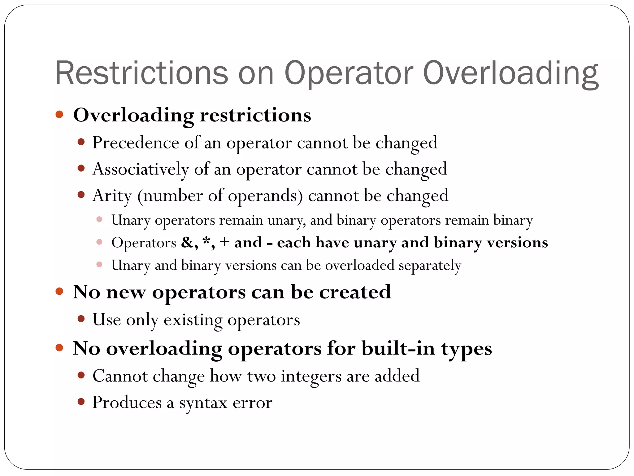 Restrictions on Operator Overloading
 Overloading restrictions
 Precedence of an operator cannot be changed
 Associatively of an operator cannot be changed
 Arity (number of operands) cannot be changed
 Unary operators remain unary, and binary operators remain binary
 Operators &, *, + and - each have unary and binary versions
 Unary and binary versions can be overloaded separately
 No new operators can be created
 Use only existing operators
 No overloading operators for built-in types
 Cannot change how two integers are added
 Produces a syntax error
 