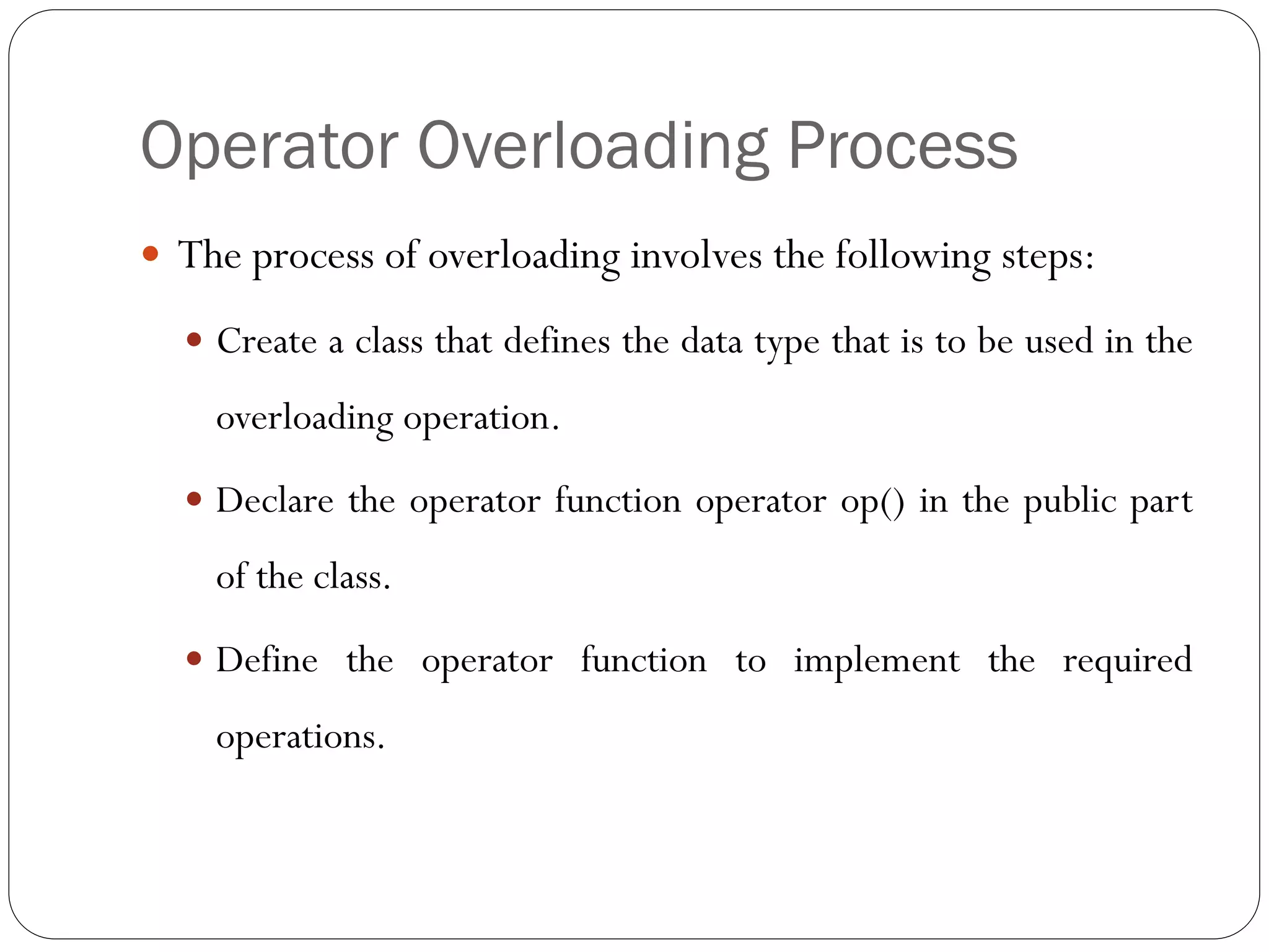 Operator Overloading Process
 The process of overloading involves the following steps:
 Create a class that defines the data type that is to be used in the
overloading operation.
 Declare the operator function operator op() in the public part
of the class.
 Define the operator function to implement the required
operations.
 