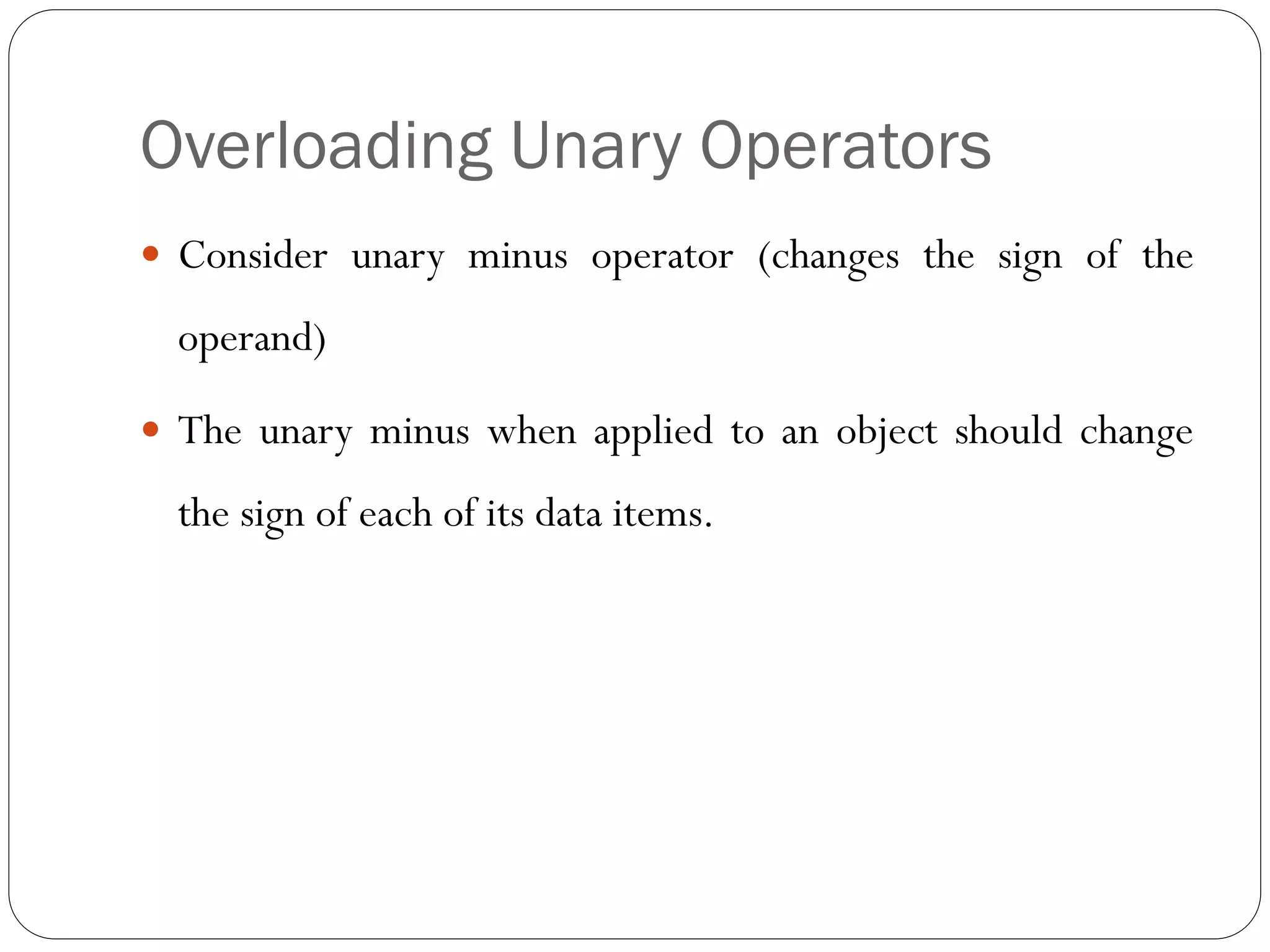 Overloading Unary Operators
 Consider unary minus operator (changes the sign of the
operand)
 The unary minus when applied to an object should change
the sign of each of its data items.
 