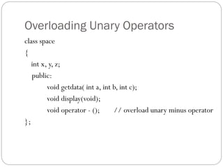 Overloading Unary Operators
class space
{
int x, y, z;
public:
void getdata( int a, int b, int c);
void display(void);
void operator - (); // overload unary minus operator
};
 