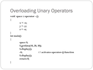 Overloading Unary Operators
void space :: operator - ()
{
x = -x;
y = -y;
z = -z;
}
int main()
{
space S;
S.getdata(10, 20, 30);
S.display();
-S; // activates operator-() function
S.display();
return 0;
}
 