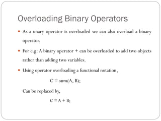 Overloading Binary Operators
 As a unary operator is overloaded we can also overload a binary
operator.
 For e.g: A binary operator + can be overloaded to add two objects
rather than adding two variables.
 Using operator overloading a functional notation,
C = sum(A, B);
Can be replaced by,
C = A + B;
 