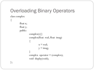 Overloading Binary Operators
class complex
{
float x;
float y;
public:
complex(){}
complex(float real, float imag)
{
x = real;
y = imag;
}
complex operator + (complex);
void display(void);
};
 