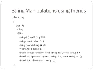 String Manipulations using friends
class string
{
char *p;
int len;
public:
string() { len = 0; p = 0;}
string( const char * s );
string ( const string & s );
~ string () { delete p; }
friend string operator+(const string & s , const string & t );
friend int operator<=(const string & s, const string & t );
friend void show( const string s);
};
 