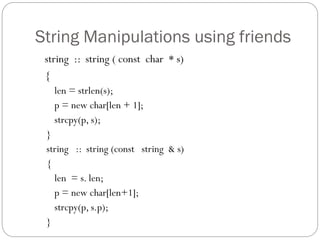 String Manipulations using friends
string :: string ( const char * s)
{
len = strlen(s);
p = new char[len + 1];
strcpy(p, s);
}
string :: string (const string & s)
{
len = s. len;
p = new char[len+1];
strcpy(p, s.p);
}
 