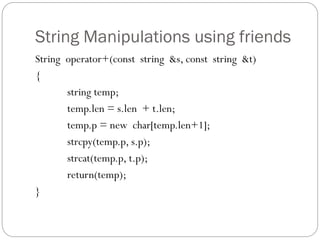 String Manipulations using friends
String operator+(const string &s, const string &t)
{
string temp;
temp.len = s.len + t.len;
temp.p = new char[temp.len+1];
strcpy(temp.p, s.p);
strcat(temp.p, t.p);
return(temp);
}
 