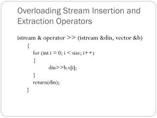 Overloading Stream Insertion and
Extraction Operators
istream & operator >> (istream &din, vector &b)
{
for (int i = 0; i < size; i++)
{
din>>b.v[i];
}
return(din);
}
 