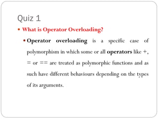 Quiz 1
 What is Operator Overloading?
 Operator overloading is a specific case of
polymorphism in which some or all operators like +,
= or == are treated as polymorphic functions and as
such have different behaviours depending on the types
of its arguments.
 
