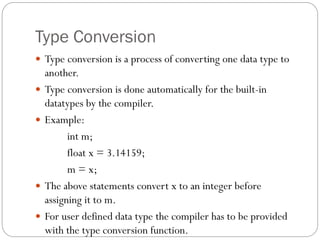 Type Conversion
 Type conversion is a process of converting one data type to
another.
 Type conversion is done automatically for the built-in
datatypes by the compiler.
 Example:
int m;
float x = 3.14159;
m = x;
 The above statements convert x to an integer before
assigning it to m.
 For user defined data type the compiler has to be provided
with the type conversion function.
 